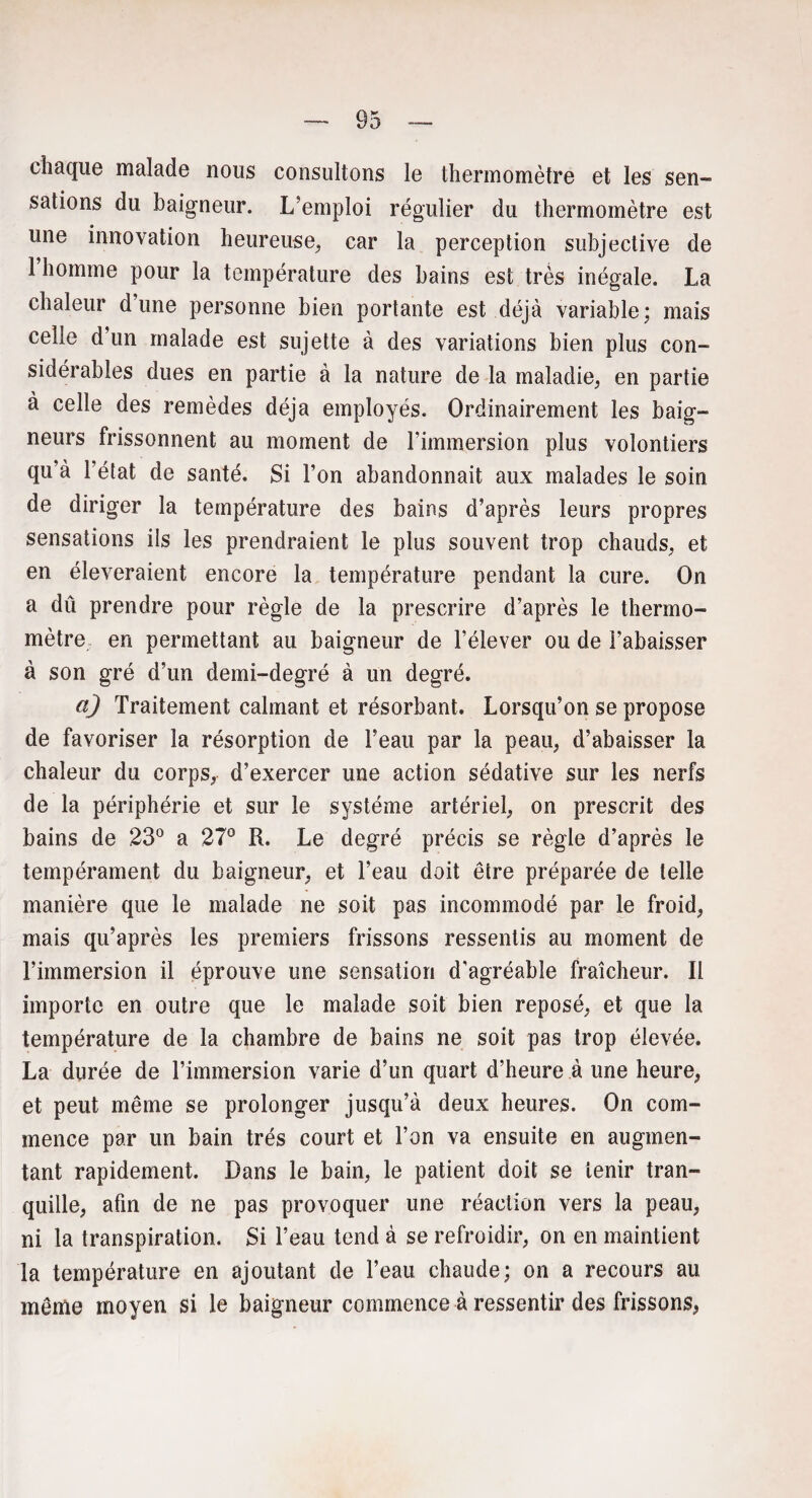 chaque malade nous consultons le thermomètre et les sen¬ sations du baigneur. L’emploi régulier du thermomètre est une innovation heureuse, car la perception subjective de 1 homme pour la température des bains est très inégale. La chaleur d’une personne bien portante est déjà variable; mais celle d’un malade est sujette à des variations bien plus con¬ sidérables dues en partie à la nature de la maladie, en partie à celle des remèdes déjà employés. Ordinairement les baig¬ neurs frissonnent au moment de l’immersion plus volontiers qu’à l’état de santé. Si l’on abandonnait aux malades le soin de diriger la température des bains d’après leurs propres sensations ils les prendraient le plus souvent trop chauds, et en éîeveraient encore la température pendant la cure. On a dû prendre pour règle de la prescrire d’après le thermo¬ mètre en permettant au baigneur de l’élever ou de l’abaisser à son gré d’un demi-degré à un degré. a) Traitement calmant et résorbant. Lorsqu’on se propose de favoriser la résorption de l’eau par la peau, d’abaisser la chaleur du corps, d’exercer une action sédative sur les nerfs de la périphérie et sur le système artériel, on prescrit des bains de 23° a 27° R. Le degré précis se règle d’après le tempérament du baigneur, et l’eau doit être préparée de telle manière que le malade ne soit pas incommodé par le froid, mais qu’après les premiers frissons ressentis au moment de l’immersion il éprouve une sensation d'agréable fraîcheur. Il importe en outre que le malade soit bien reposé, et que la température de la chambre de bains ne soit pas trop élevée. La durée de l’immersion varie d’un quart d’heure à une heure, et peut même se prolonger jusqu’à deux heures. On com¬ mence par un bain très court et l’on va ensuite en augmen¬ tant rapidement. Dans le bain, le patient doit se tenir tran¬ quille, afin de ne pas provoquer une réaction vers la peau, ni la transpiration. Si l’eau tend à se refroidir, on en maintient la température en ajoutant de l’eau chaude; on a recours au même moyen si le baigneur commence à ressentir des frissons,