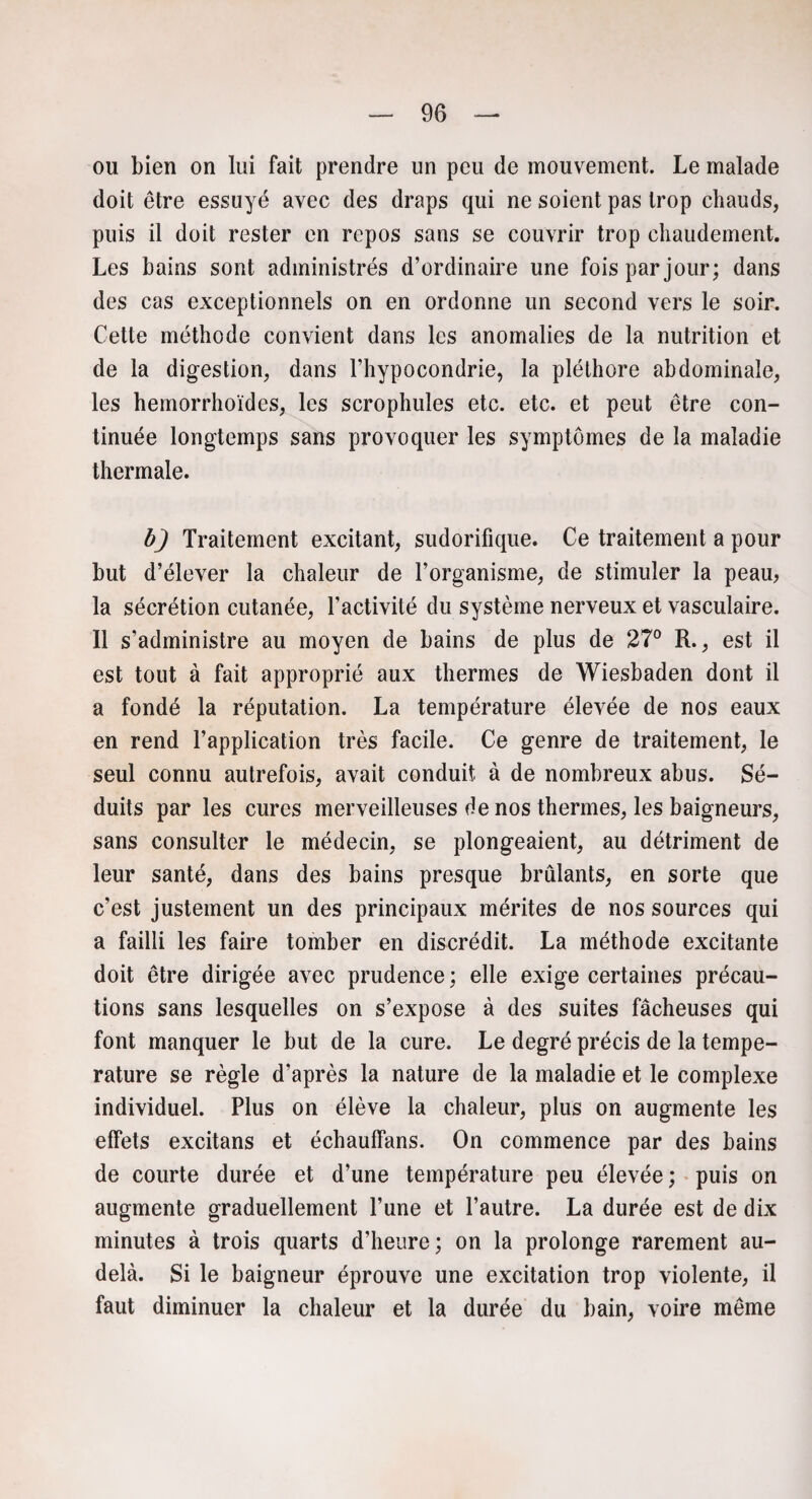 ou bien on lui fait prendre un peu de mouvement. Le malade doit être essuyé avec des draps qui ne soient pas trop chauds, puis il doit rester en repos sans se couvrir trop chaudement. Les bains sont administrés d’ordinaire une fois par jour; dans des cas exceptionnels on en ordonne un second vers le soir. Cette méthode convient dans les anomalies de la nutrition et de la digestion, dans l’hypocondrie, la pléthore abdominale, les hemorrhoïdes, les scrophules etc. etc. et peut être con¬ tinuée longtemps sans provoquer les symptômes de la maladie thermale. b) Traitement excitant, sudorifique. Ce traitement a pour but d’élever la chaleur de l’organisme, de stimuler la peau, la sécrétion cutanée, l’activité du système nerveux et vasculaire. Il s’administre au moyen de bains de plus de 27° R., est il est tout à fait approprié aux thermes de Wiesbaden dont il a fondé la réputation. La température élevée de nos eaux en rend l’application très facile. Ce genre de traitement, le seul connu autrefois, avait conduit à de nombreux abus. Sé¬ duits par les cures merveilleuses de nos thermes, les baigneurs, sans consulter le médecin, se plongeaient, au détriment de leur santé, dans des bains presque brûlants, en sorte que c’est justement un des principaux mérites de nos sources qui a failli les faire tomber en discrédit. La méthode excitante doit être dirigée avec prudence ; elle exige certaines précau¬ tions sans lesquelles on s’expose à des suites fâcheuses qui font manquer le but de la cure. Le degré précis de la tempe- rature se règle d'après la nature de la maladie et le complexe individuel. Plus on élève la chaleur, plus on augmente les effets excitans et échauffans. On commence par des bains de courte durée et d’une température peu élevée; puis on augmente graduellement l’une et l’autre. La durée est de dix minutes à trois quarts d’heure; on la prolonge rarement au- delà. Si le baigneur éprouve une excitation trop violente, il faut diminuer la chaleur et la durée du bain, voire même