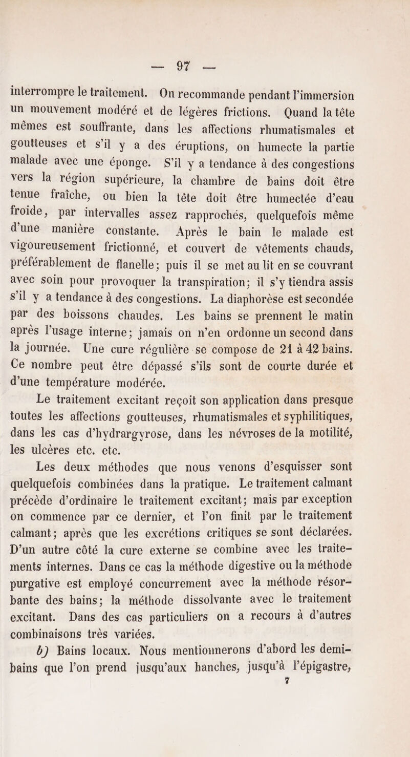 interrompre le traitement. On recommande pendant l’immersion lin mouvement modéré et de légères frictions. Quand la tête mêmes est souffrante, dans les affections rhumatismales et goutteuses et s il y a des éruptions, on humecte la partie malade avec une éponge. S’il y a tendance à des congestions vers la région supérieure, la chambre de bains doit être tenue fraîche, ou bien la tête doit être humectée d’eau froide, par intervalles assez rapprochés, quelquefois même d une manière constante. Après le bain le malade est vigoureusement frictionné, et couvert de vêtements chauds, préférablement de flanelle; puis il se met au lit en se couvrant avec soin pour provoquer la transpiration; il s’y tiendra assis s’il y a tendance à des congestions. La diaphorèse est secondée par des boissons chaudes. Les bains se prennent le matin après l’usage interne; jamais on n’en ordonne un second dans la journée. Une cure régulière se compose de 21 à 42 bains. Ce nombre peut être dépassé s’ils sont de courte durée et d’une température modérée. Le traitement excitant reçoit son application dans presque toutes les affections goutteuses, rhumatismales et syphilitiques, dans les cas d’hydrargyrose, dans les névroses de la motilité, les ulcères etc. etc. Les deux méthodes que nous venons d’esquisser sont quelquefois combinées dans la pratique. Le traitement calmant précède d’ordinaire le traitement excitant; mais par exception on commence par ce dernier, et l’on finit par le traitement calmant ; après que les excrétions critiques se sont déclarées. D’un autre côté la cure externe se combine avec les traite- ments internes. Dans ce cas la méthode digestive ou la méthode purgative est employé concurrement avec la méthode résor¬ bante des bains; la méthode dissolvante avec le traitement excitant. Dans des cas particuliers on a recours à d’autres combinaisons très variées. b) Bains locaux. Nous mentionnerons d’abord les demi- bains que l’on prend jusqu’aux hanches, jusqu’à l’épigastre^ 7