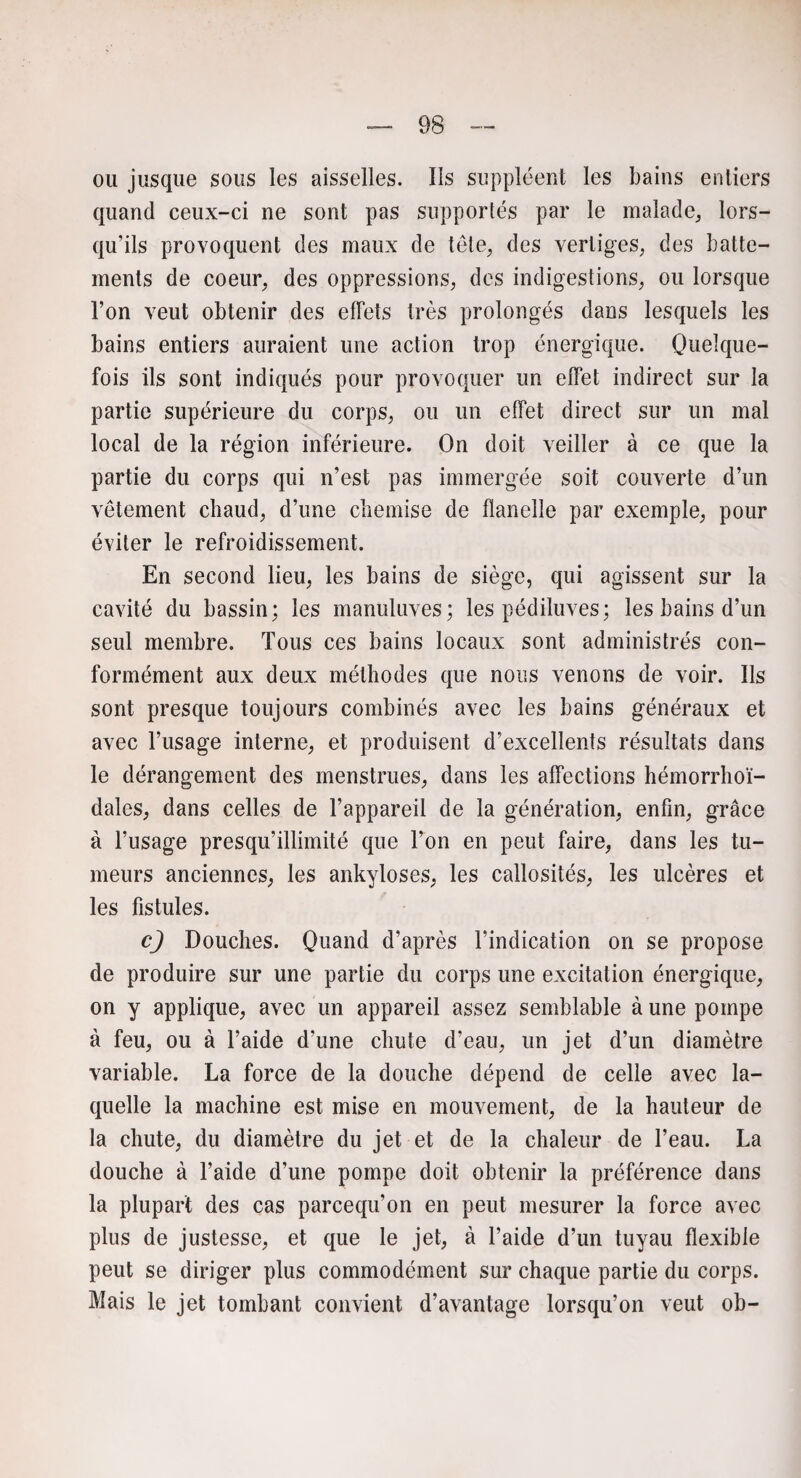 ou jusque sous les aisselles. Ils suppléent les bains entiers quand ceux-ci ne sont pas supportés par le malade, lors¬ qu’ils provoquent des maux de tête, des vertiges, des batte¬ ments de coeur, des oppressions, des indigestions, ou lorsque l’on veut obtenir des effets très prolongés dans lesquels les bains entiers auraient une action trop énergique. Quelque¬ fois ils sont indiqués pour provoquer un effet indirect sur la partie supérieure du corps, ou un effet direct sur un mal local de la région inférieure. On doit veiller à ce que la partie du corps qui n’est pas immergée soit couverte d’un vêtement chaud, d’une chemise de flanelle par exemple, pour éviter le refroidissement. En second lieu, les bains de siège, qui agissent sur la cavité du bassin; les manuluves; les pédiluves; les bains d’un seul membre. Tous ces bains locaux sont administrés con¬ formément aux deux méthodes que nous venons de voir. Ils sont presque toujours combinés avec les bains généraux et avec l’usage interne, et produisent d’excellents résultats dans le dérangement des menstrues, dans les affections hémorrhoï- dales, dans celles de l’appareil de la génération, enfin, grâce à l’usage presqu’illimité que l’on en peut faire, dans les tu¬ meurs anciennes, les ankylosés, les callosités, les ulcères et les fistules. c) Douches. Quand d’après l’indication on se propose de produire sur une partie du corps une excitation énergique, on y applique, avec un appareil assez semblable à une pompe à feu, ou à l’aide d’une chute d’eau, un jet d’un diamètre variable. La force de la douche dépend de celle avec la¬ quelle la machine est mise en mouvement, de la hauteur de la chute, du diamètre du jet et de la chaleur de l’eau. La douche à l’aide d’une pompe doit obtenir la préférence dans la plupart des cas parcequ’on en peut mesurer la force avec plus de justesse, et que le jet, à l’aide d’un tuyau flexible peut se diriger plus commodément sur chaque partie du corps. Mais le jet tombant convient d’avantage lorsqu’on veut ob-