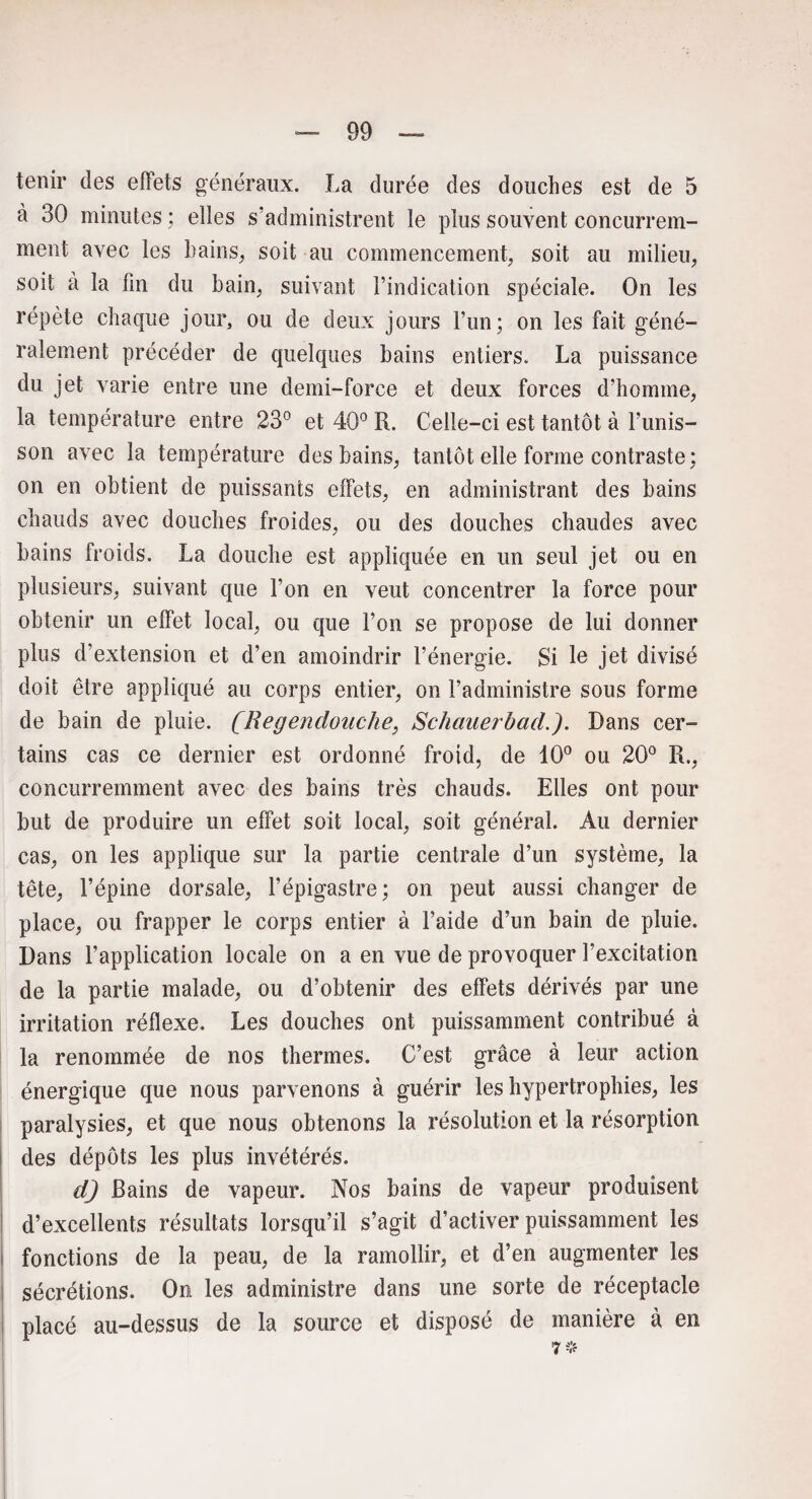 tenir des effets généraux. La durée des douches est de 5 à 30 minutes ; elles s’administrent le plus souvent concurrem¬ ment avec les bains, soit au commencement, soit au milieu, soit à la fin du bain, suivant l’indication spéciale. On les répète chaque jour, ou de deux jours l’un; on les fait géné¬ ralement précéder de quelques bains entiers. La puissance du jet varie entre une demi-force et deux forces d’homme, la température entre 23° et 40° R. Celle-ci est tantôt à l’unis¬ son avec la température des bains, tantôt elle forme contraste; on en obtient de puissants effets, en administrant des bains chauds avec douches froides, ou des douches chaudes avec bains froids. La douche est appliquée en un seul jet ou en plusieurs, suivant que l’on en veut concentrer la force pour obtenir un effet local, ou que l’on se propose de lui donner plus d’extension et d’en amoindrir l’énergie. Si le jet divisé doit être appliqué au corps entier, on l’administre sous forme de bain de pluie. (Regenclouche, Schauerbad.). Dans cer¬ tains cas ce dernier est ordonné froid, de 10° ou 20° R., concurremment avec des bains très chauds. Elles ont pour but de produire un effet soit local, soit général. Au dernier cas, on les applique sur la partie centrale d’un système, la tête, l’épine dorsale, l’épigastre; on peut aussi changer de place, ou frapper le corps entier à l’aide d’un bain de pluie. Dans l’application locale on a en vue de provoquer l’excitation de la partie malade, ou d’obtenir des effets dérivés par une irritation réflexe. Les douches ont puissamment contribué à la renommée de nos thermes. C’est grâce à leur action énergique que nous parvenons à guérir les hypertrophies, les paralysies, et que nous obtenons la résolution et la résorption des dépôts les plus invétérés. dj Bains de vapeur. Nos bains de vapeur produisent d’excellents résultats lorsqu’il s’agit d’activer puissamment les fonctions de la peau, de la ramollir, et d’en augmenter les sécrétions. On les administre dans une sorte de réceptacle placé au-dessus de la source et disposé de manière à en