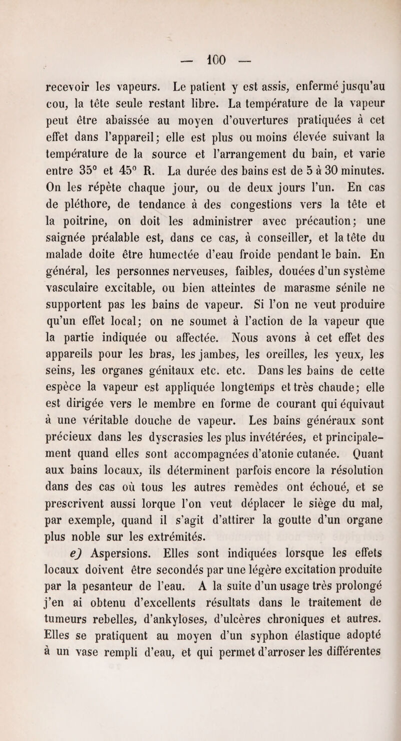 recevoir les vapeurs. Le patient y est assis, enfermé jusqu’au cou, la tête seule restant libre. La température de la vapeur peut être abaissée au moyen d’ouvertures pratiquées à cet effet dans l’appareil : elle est plus ou moins élevée suivant la température de la source et l’arrangement du bain, et varie entre 35° et 45° R. La durée des bains est de 5 à 30 minutes. On les répète chaque jour, ou de deux jours l’un. En cas de pléthore, de tendance à des congestions vers la tête et la poitrine, on doit les administrer avec précaution; une saignée préalable est, dans ce cas, à conseiller, et la tête du malade doite être humectée d’eau froide pendant le bain. En général, les personnes nerveuses, faibles, douées d’un système vasculaire excitable, ou bien atteintes de marasme sénile ne supportent pas les bains de vapeur. Si l’on ne veut produire qu’un effet local; on ne soumet à Faction de la vapeur que la partie indiquée ou affectée. Nous avons à cet effet des appareils pour les bras, les jambes, les oreilles, les yeux, les seins, les organes génitaux etc. etc. Dans les bains de celte espèce la vapeur est appliquée longtemps et très chaude; elle est dirigée vers le membre en forme de courant qui équivaut à une véritable douche de vapeur. Les bains généraux sont précieux dans les dyscrasies les plus invétérées, et principale¬ ment quand elles sont accompagnées d’atonie cutanée. Quant aux bains locaux, ils déterminent parfois encore la résolution dans des cas où tous les autres remèdes ont échoué, et se prescrivent aussi lorque l’on veut déplacer le siège du mal, par exemple, quand il s’agit d’attirer la goutte d’un organe plus noble sur les extrémités. e) Aspersions. Elles sont indiquées lorsque les effets locaux doivent être secondés par une légère excitation produite par la pesanteur de l’eau. A la suite d’un usage très prolongé j’en ai obtenu d’excellents résultats dans le traitement de tumeurs rebelles, d’ankyloses, d’ulcères chroniques et autres. Elles se pratiquent au moyen d’un syphon élastique adopté à un vase rempli d’eau, et qui permet d’arroser les différentes