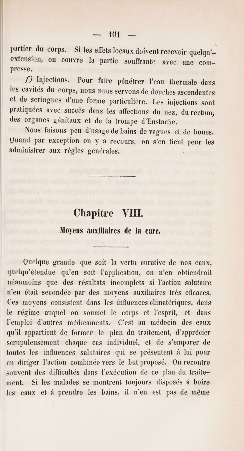 iüi partier du corps. Si les effets locaux doivent recevoir quelqu’- extension, on couvre la partie souffrante avec une com¬ presse. f) Injections. Pour faire pénétrer l’eau thermale dans les cavités du corps, nous nous servons de douches ascendantes et de seringues d une forme particulière. Les injections sont pi atiquées avec succès dans les affections du nez, du rectum, des organes génitaux et de la trompe d’Eustache. Nous faisons peu d’usage de bains de vagues et de boues. Quand par exception on y a recours, on s’en tient peur les administrer aux règles générales. Chapitre VIII. Moyens auxiliaires de la cure. Quelque grande que soit la vertu curative de nos eaux, quelqu’étendue qu’en soit l’application, on n’en obtiendrait néanmoins que des résultats incomplets si l’action salutaire n’en était secondée par des moyens auxiliaires très eficaces. Ces moyens consistent dans les influences climatériques, dans le régime auquel on soumet le corps et l’esprit, et dans l’emploi d’autres médicaments. C’est au médecin des eaux qu’il appartient de former le plan du traitement, d’apprécier scrupuleusement chaque cas individuel, et de s’emparer de toutes les influences salutaires qui se présentent à lui pour en diriger l’action combinée vers le but proposé. On recontre souvent des difficultés dans l’exécution de ce plan du traite¬ ment. Si les malades se montrent toujours disposés à boire les eaux et à prendre les bains, il n’en est pas de même