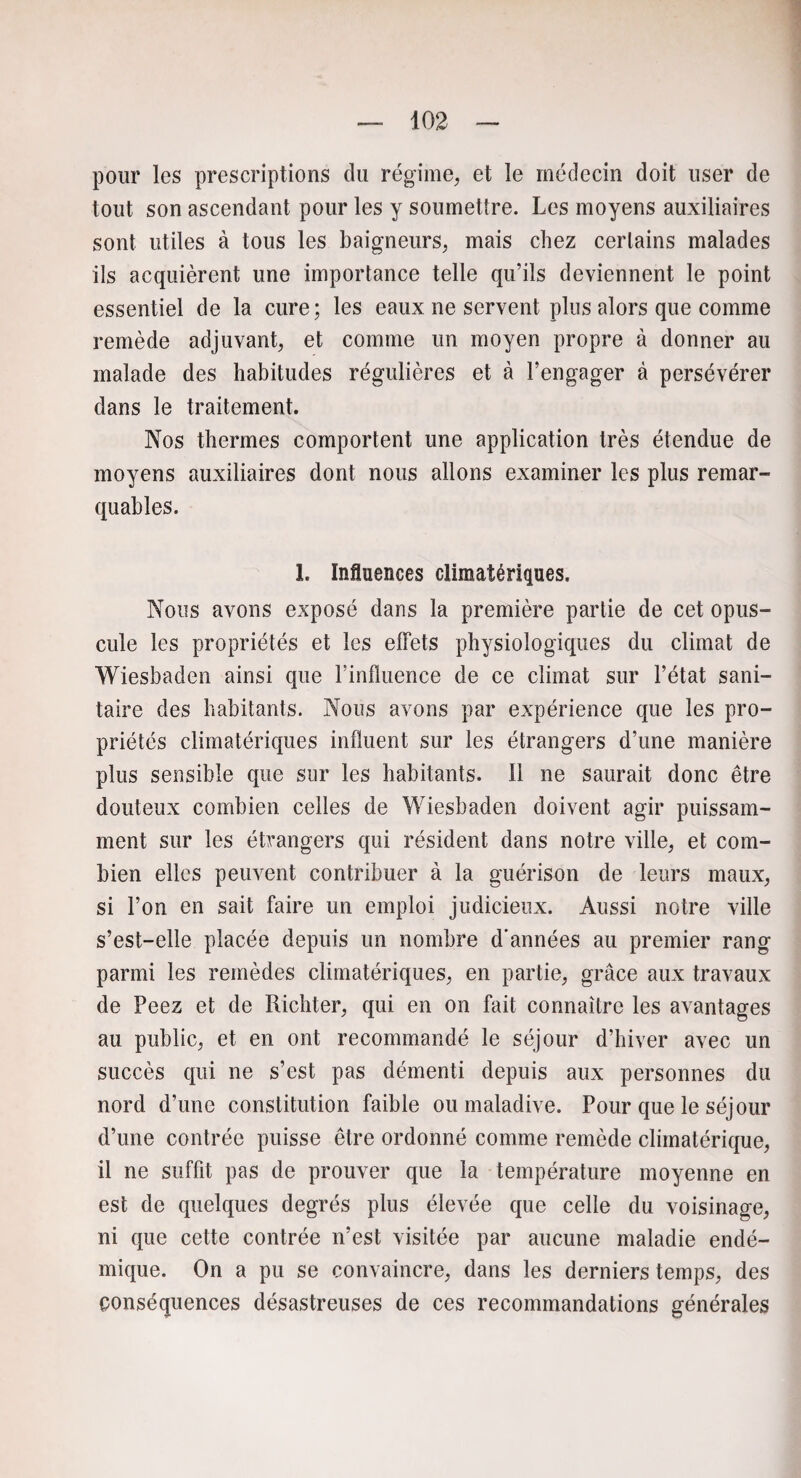 pour les prescriptions du régime, et le médecin doit user de tout son ascendant pour les y soumettre. Les moyens auxiliaires sont utiles à tous les baigneurs, mais chez certains malades ils acquièrent une importance telle qu’ils deviennent le point essentiel de la cure; les eaux ne servent plus alors que comme remède adjuvant, et comme un moyen propre à donner au malade des habitudes régulières et à l’engager à persévérer dans le traitement. Nos thermes comportent une application très étendue de moyens auxiliaires dont nous allons examiner les plus remar¬ quables. 1. Influences climatériques. Nous avons exposé dans la première partie de cet opus¬ cule les propriétés et les effets physiologiques du climat de Wiesbaden ainsi que rinlluence de ce climat sur l’état sani¬ taire des habitants. Nous avons par expérience que les pro¬ priétés climatériques influent sur les étrangers d’une manière plus sensible que sur les habitants. 11 ne saurait donc être douteux combien celles de Wiesbaden doivent agir puissam¬ ment sur les étrangers qui résident dans notre ville, et com¬ bien elles peuvent contribuer à la guérison de leurs maux, si l’on en sait faire un emploi judicieux. Aussi notre ville s’est-elle placée depuis un nombre d'années au premier rang parmi les remèdes climatériques, en partie, grâce aux travaux de Peez et de Richter, qui en on fait connaître les avantages au public, et en ont recommandé le séjour d’hiver avec un succès qui ne s’est pas démenti depuis aux personnes du nord d’une constitution faible ou maladive. Pour que le séjour d’une contrée puisse être ordonné comme remède climatérique, il ne suffit pas de prouver que la température moyenne en est de quelques degrés plus élevée que celle du voisinage, ni que cette contrée n’est visitée par aucune maladie endé¬ mique. On a pu se convaincre, dans les derniers temps, des conséquences désastreuses de ces recommandations générales