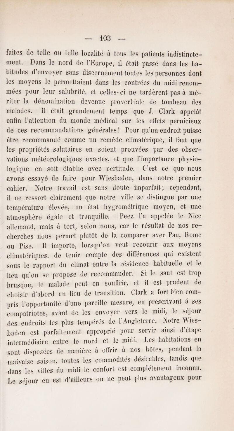 faites de telle ou telle localité à tous les patients indistincte¬ ment. Dans le nord de l’Europe, il était passé dans les ha¬ bitudes d’envoyer sans discernement toutes les personnes dont les moyens le permettaient dans les contrées du midi renom¬ mées pour leur salubrité, et celles- ci ne tardèrent pas à mé¬ riter la dénomination devenue proverbiale de tombeau des malades. Il était grandement temps que J. Clark appelât enfin l’attention du monde médical sur les effets pernicieux de ces recommandations générales ! Pour qu’un endroit puisse être recommandé comme un remède climatérique, il faut que les propriétés salutaires en soient prouvées par des obser¬ vations météorologiques exactes, et que l’importance physio¬ logique en soit établie avec certitude. C’est ce que nous avons essayé de faire pour Wiesbaden, dans notre premier cahier. Notre travail est sans doute imparfait; cependant, il ne ressort clairement que notre ville se distingue par une température élevée, un état hygrométrique moyen, et une atmosphère égale et tranquille. Peez l’a appelée le Nice allemand, mais à tort, selon nous, car le résultat de nos re¬ cherches nous permet plutôt de la comparer avec Pau, Rome ou Pise. Il importe, lorsqu’on veut recourir aux moyens climatériques, de tenir compte des différences qui existent sous le rapport du climat entre la résidence habituelle et le lieu qu’on se propose de recommander. Si le saut est trop brusque, le malade peut en souffrir, et il est prudent de choisir d’abord un lieu de transition. Cl ai k a foi t bien com¬ pris l’opportunité d’une pareille mesure, en prescrivant a ses compatriotes, avant de les envoyer vers le midi, le séjour des endroits les plus tempérés de l’Angleterre. Notre Wies¬ baden est parfaitement approprié pour servir ainsi d étape intermédiaire entre le nord et le midi. Les habitations en sont disposées de manière à offrir à nos hôtes, pendant la maivaise saison, toutes les commodités désirables, tandis que dans les villes du midi le confort est complètement inconnu. Le séjour en est d’ailleurs on ne peut plus avantageux pour