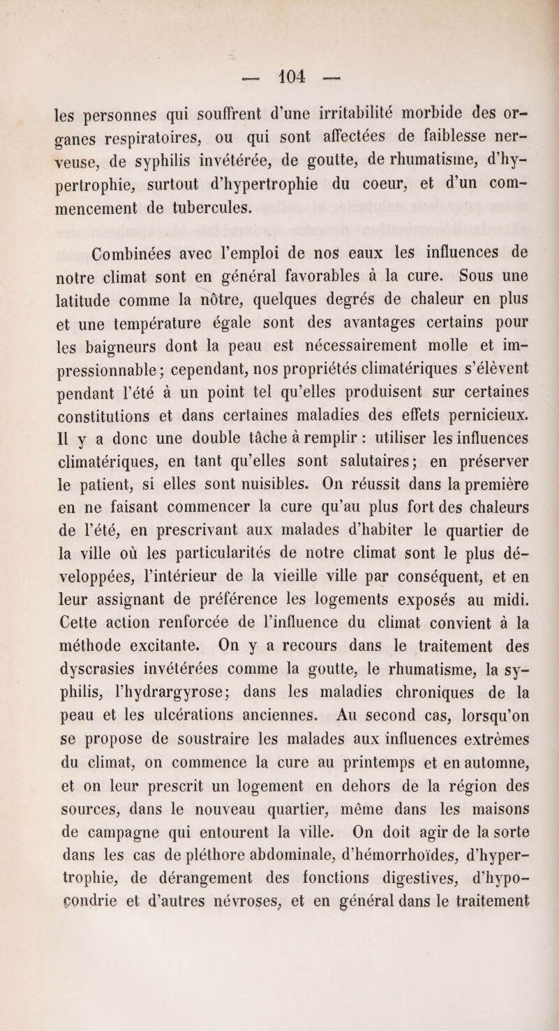 les personnes qui souffrent d’une irritabilité morbide des or¬ ganes respiratoires, ou qui sont affectées de faiblesse ner¬ veuse, de syphilis invétérée, de goutte, de rhumatisme, d’hy¬ pertrophie, surtout d’hypertrophie du coeur, et d’un com¬ mencement de tubercules. Combinées avec l’emploi de nos eaux les influences de notre climat sont en général favorables à la cure. Sous une latitude comme la nôtre, quelques degrés de chaleur en plus et une température égale sont des avantages certains pour les baigneurs dont la peau est nécessairement molle et im¬ pressionnable; cependant, nos propriétés climatériques s’élèvent pendant l’été à un point tel qu’elles produisent sur certaines constitutions et dans certaines maladies des effets pernicieux. Il y a donc une double tâche à remplir : utiliser les influences climatériques, en tant qu’elles sont salutaires; en préserver le patient, si elles sont nuisibles. On réussit dans la première en ne faisant commencer la cure qu’au plus fort des chaleurs de l’été, en prescrivant aux malades d’habiter le quartier de la ville où les particularités de notre climat sont le plus dé¬ veloppées, l’intérieur de la vieille ville par conséquent, et en leur assignant de préférence les logements exposés au midi. Cette action renforcée de l’influence du climat convient à la méthode excitante. On y a recours dans le traitement des dyscrasies invétérées comme la goutte, le rhumatisme, la sy¬ philis, l’hydrargyrose; dans les maladies chroniques de la peau et les ulcérations anciennes. Au second cas, lorsqu’on se propose de soustraire les malades aux influences extrêmes du climat, on commence la cure au printemps et en automne, et on leur prescrit un logement en dehors de la région des sources, dans le nouveau quartier, même dans les maisons de campagne qui entourent la ville. On doit agir de la sorte dans les cas de pléthore abdominale, d’hémorrhoïdes, d’hyper¬ trophie, de dérangement des fonctions digestives, d’hypo¬ condrie et d’autres névroses, et en général dans le traitement
