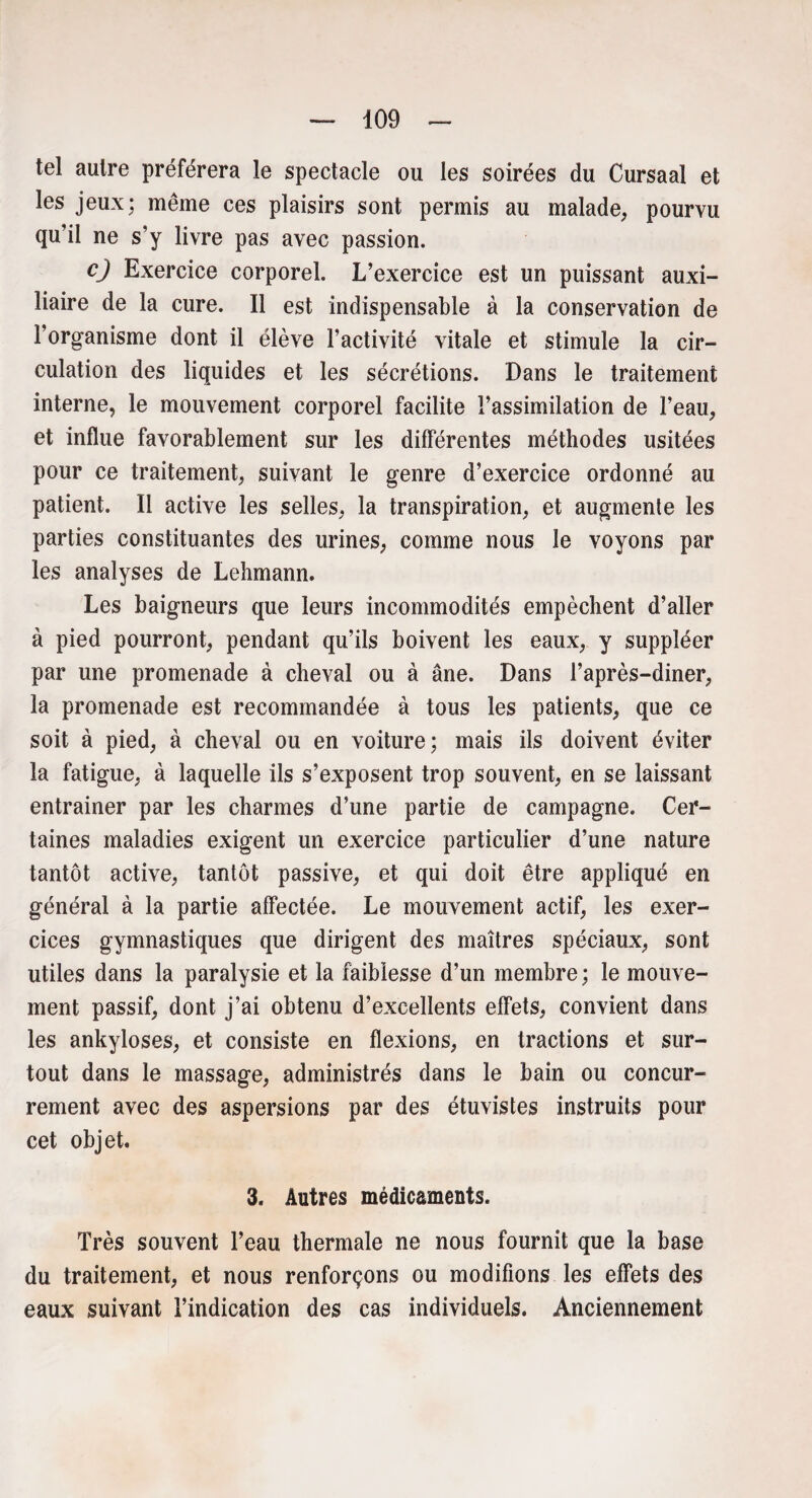 tel autre préférera le spectacle ou les soirées du Cursaal et les jeux; même ces plaisirs sont permis au malade, pourvu qu’il ne s’y livre pas avec passion. cj Exercice corporel. L’exercice est un puissant auxi¬ liaire de la cure. Il est indispensable à la conservation de l’organisme dont il élève l’activité vitale et stimule la cir¬ culation des liquides et les sécrétions. Dans le traitement interne, le mouvement corporel facilite l’assimilation de l’eau, et influe favorablement sur les différentes méthodes usitées pour ce traitement, suivant le genre d’exercice ordonné au patient. Il active les selles, la transpiration, et augmente les parties constituantes des urines, comme nous le voyons par les analyses de Lehmann. Les baigneurs que leurs incommodités empêchent d’aller à pied pourront, pendant qu’ils boivent les eaux, y suppléer par une promenade à cheval ou à âne. Dans l’après-diner, la promenade est recommandée à tous les patients, que ce soit à pied, à cheval ou en voiture; mais ils doivent éviter la fatigue, à laquelle ils s’exposent trop souvent, en se laissant entraîner par les charmes d’une partie de campagne. Cer¬ taines maladies exigent un exercice particulier d’une nature tantôt active, tantôt passive, et qui doit être appliqué en général à la partie affectée. Le mouvement actif, les exer¬ cices gymnastiques que dirigent des maîtres spéciaux, sont utiles dans la paralysie et la faiblesse d’un membre; le mouve¬ ment passif, dont j’ai obtenu d’excellents effets, convient dans les ankylosés, et consiste en flexions, en tractions et sur¬ tout dans le massage, administrés dans le bain ou concur¬ rencent avec des aspersions par des étuvistes instruits pour cet objet. 3. Autres médicaments. Très souvent l’eau thermale ne nous fournit que la base du traitement, et nous renforçons ou modifions les effets des eaux suivant l’indication des cas individuels. Anciennement