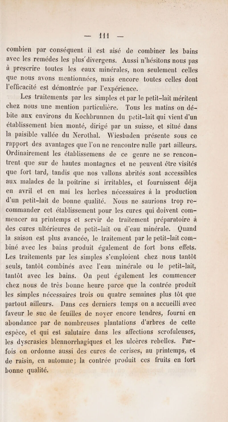 lit combien par conséquent il est aisé de combiner les bains avec les remèdes les plus'divergens. Aussi n’hésitons nous pas à prescrire toutes les eaux minérales, non seulement celles que nous avons mentionnées, mais encore toutes celles dont 1 efficacité est démontrée par l’expérience. Les traitements par les simples et par le petit-lait méritent chez nous une mention particulière. Tous les matins on dé¬ bite aux environs du Kochbrunnen du petit-lait qui vient d’un établissement bien monté, dirigé par un suisse, et situé dans la paisible vallée du Nerothal. Wiesbaden présente sous ce rapport des avantages que Ton ne rencontre nulle part ailleurs. Ordinairement les établissemens de ce genre ne se rencon¬ trent que sur de hautes montagnes et ne peuvent être visités que fort tard, tandis que nos vallons abrités sont accessibles aux malades de la poitrine si irritables, et fournissent déjà en avril et en mai les herbes nécessaires à la production d’un petit-lait de bonne qualité. Nous ne saurions trop re¬ commander cet établissement pour les cures qui doivent com¬ mencer au printemps et servir de traitement préparatoire à des cures ultérieures de petit-lait ou d’eau minérale. Quand la saison est plus avancée, le traitement par le petit-lait com¬ biné avec les bains produit également de fort bons effets. Les traitements par les simples s’emploient chez nous tantôt seuls, tantôt combinés avec l’eau minérale ou le petit-lait, tantôt avec les bains. On peut également les commencer chez nous de très bonne heure parce que la contrée produit les simples nécessaires trois ou quatre semaines plus tôt que partout ailleurs. Dans ces derniers temps on a accueilli avec faveur le suc de feuilles de noyer encore tendres, fourni en abondance par de nombreuses plantations d’arbres de cette espèce, et qui est salutaire dans les affections scrofuleuses, les dyscrasies blennorrhagiques et les ulcères rebelles. Par¬ fois on ordonne aussi des cures de cerises, au printemps, et de raisin, en automne; la contrée produit ces fruits en fort bonne qualité.