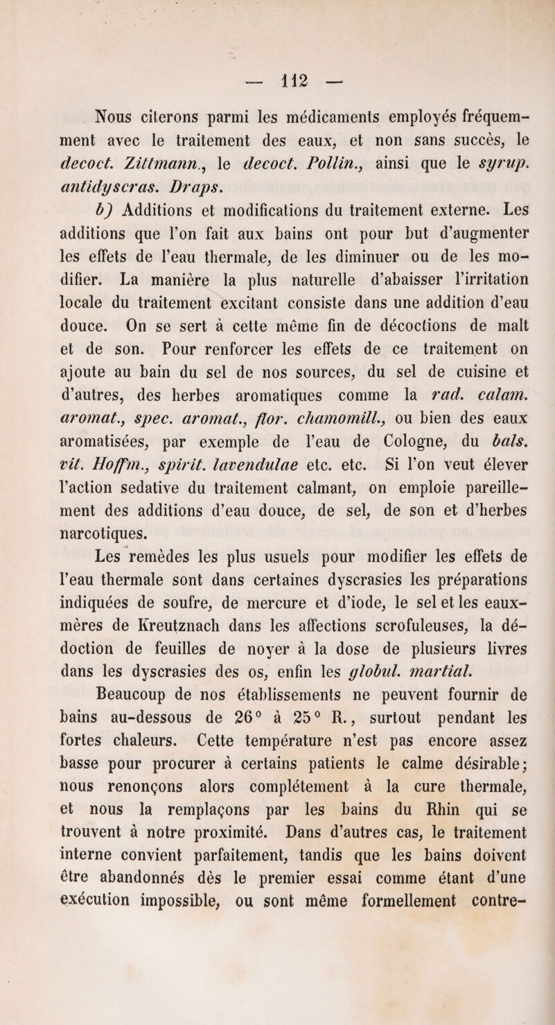Nous citerons parmi les médicaments employés fréquem¬ ment avec le traitement des eaux, et non sans succès, le decoct. Ziltmannle decoct. Pollinainsi que le syrup. antidyseras. Draps. b) Additions et modifications du traitement externe. Les additions que l’on fait aux bains ont pour but d’augmenter les effets de l’eau thermale, de les diminuer ou de les mo¬ difier. La manière la plus naturelle d’abaisser l’irritation locale du traitement excitant consiste dans une addition d’eau douce. On se sert à cette môme fin de décoctions de malt et de son. Pour renforcer les effets de ce traitement on ajoute au bain du sel de nos sources, du sel de cuisine et d’autres, des herbes aromatiques comme la rad. calain. aromatspec. aromat., flor. chamomill., ou bien des eaux aromatisées, par exemple de l’eau de Cologne, du bals. vit. Hoffm., spirit. lavendulae etc. etc. Si l’on veut élever l’action sédative du traitement calmant, on emploie pareille¬ ment des additions d’eau douce, de sel, de son et d’herbes narcotiques. Les remèdes les plus usuels pour modifier les effets de l’eau thermale sont dans certaines dyscrasies les préparations indiquées de soufre, de mercure et d’iode, le sel et les eaux- mères de Kreutznach dans les affections scrofuleuses, la dé- doction de feuilles de noyer à la dose de plusieurs livres dans les dyscrasies des os, enfin les ylobul. martial. Beaucoup de nos établissements ne peuvent fournir de bains au-dessous de 26° à 25° R., surtout pendant les fortes chaleurs. Cette température n’est pas encore assez basse pour procurer à certains patients le calme désirable; nous renonçons alors complètement à la cure thermale, et nous la remplaçons par les bains du Rhin qui se trouvent à notre proximité. Dans d’autres cas, le traitement interne convient parfaitement, tandis que les bains doivent être abandonnés dès le premier essai comme étant d’une exécution impossible, ou sont même formellement contre-