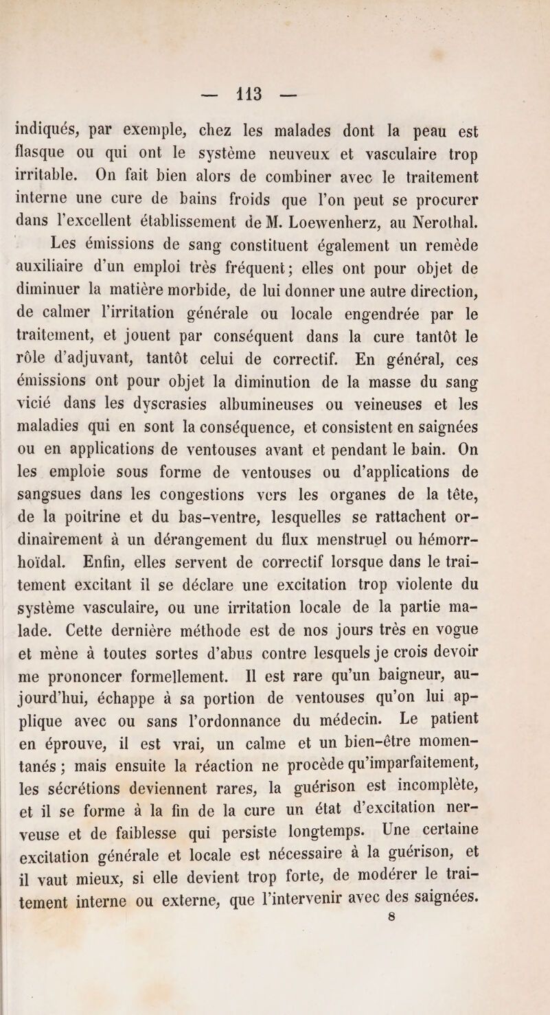 indiqués, par exemple, chez les malades dont la peau est flasque ou qui ont le système neuveux et vasculaire trop irritable. On fait bien alors de combiner avec le traitement interne une cure de bains froids que l’on peut se procurer dans l’excellent établissement de M. Loewenherz, au Nerothal. Les émissions de sang constituent également un remède auxiliaire d’un emploi très fréquent; elles ont pour objet de diminuer la matière morbide, de lui donner une autre direction, de calmer l’irritation générale ou locale engendrée par le traitement, et jouent par conséquent dans la cure tantôt le rôle d’adjuvant, tantôt celui de correctif. En général, ces émissions ont pour objet la diminution de la masse du sang vicié dans les dyscrasies albumineuses ou veineuses et les maladies qui en sont la conséquence, et consistent en saignées ou en applications de ventouses avant et pendant le bain. On les emploie sous forme de ventouses ou d’applications de sangsues dans les congestions vers les organes de la tête, de la poitrine et du bas-ventre, lesquelles se rattachent or¬ dinairement à un dérangement du flux menstruel ou hémorr- hoïdal. Enfin, elles servent de correctif lorsque dans le trai¬ tement excitant il se déclare une excitation trop violente du système vasculaire, ou une irritation locale de la partie ma¬ lade. Cette dernière méthode est de nos jours très en vogue et mène à toutes sortes d’abus contre lesquels je crois devoir me prononcer formellement. Il est rare qu’un baigneur, au¬ jourd’hui, échappe à sa portion de ventouses qu’on lui ap¬ plique avec ou sans l’ordonnance du médecin. Le patient en éprouve, il est vrai, un calme et un bien-être momen¬ tanés ; mais ensuite la réaction ne procède qu’imparfaitement, les sécrétions deviennent rares, la guérison est incomplète, et il se forme à la fin de la cure un état d’excitation ner¬ veuse et de faiblesse qui persiste longtemps. Une certaine excitation générale et locale est nécessaire à la guérison, et il vaut mieux, si elle devient trop forte, de modérer le trai¬ tement interne ou externe, que l’intervenir avec des saignées. 8