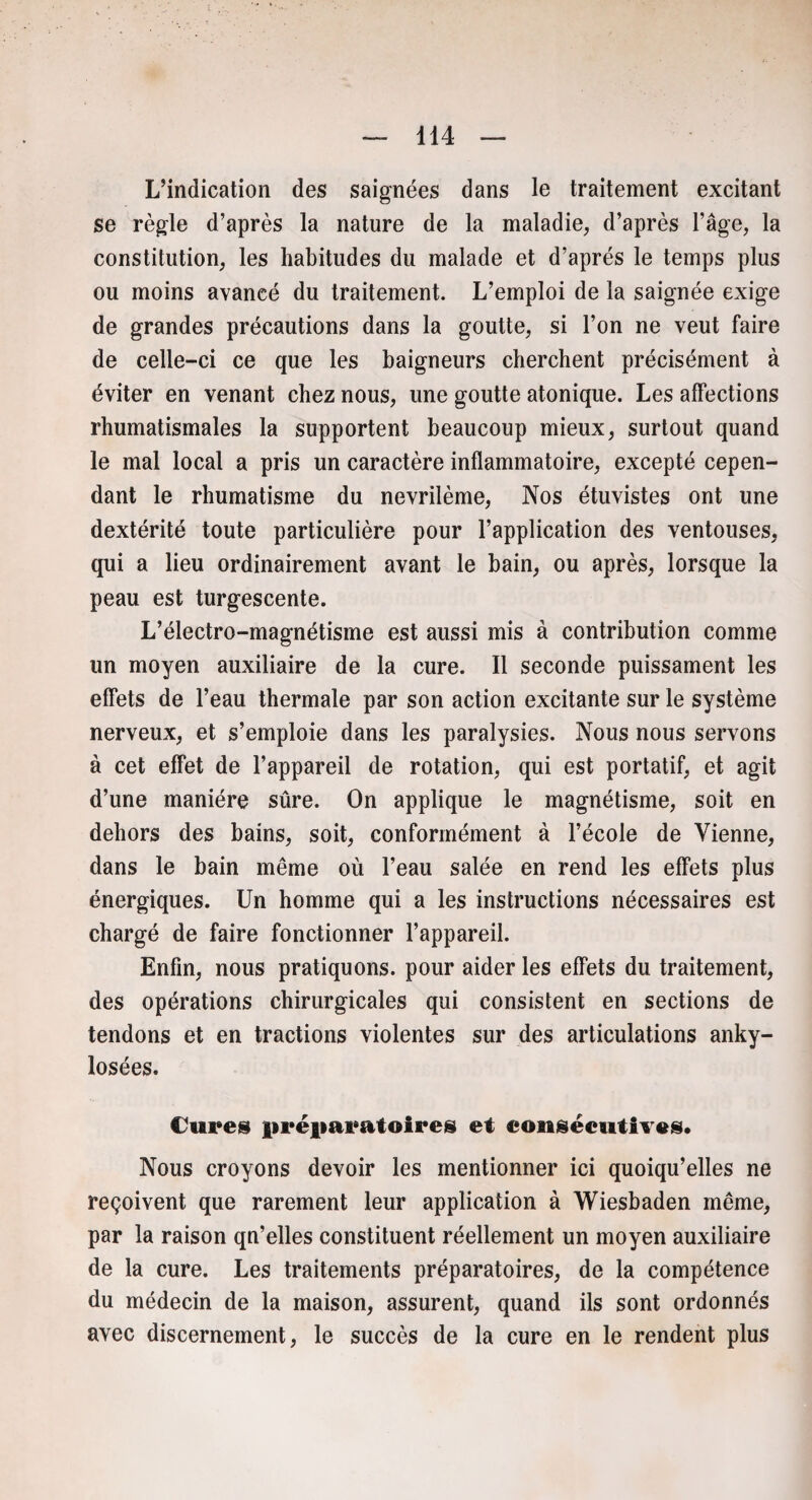 L’indication des saignées dans le traitement excitant se règle d’après la nature de la maladie, d’après l’âge, la constitution, les habitudes du malade et d’après le temps plus ou moins avancé du traitement. L’emploi de la saignée exige de grandes précautions dans la goutte, si l’on ne veut faire de celle-ci ce que les baigneurs cherchent précisément à éviter en venant chez nous, une goutte atonique. Les affections rhumatismales la supportent beaucoup mieux, surtout quand le mal local a pris un caractère inflammatoire, excepté cepen¬ dant le rhumatisme du nevrilème, Nos étuvistes ont une dextérité toute particulière pour l’application des ventouses, qui a lieu ordinairement avant le bain, ou après, lorsque la peau est turgescente. L’électro-magnétisme est aussi mis à contribution comme un moyen auxiliaire de la cure. Il seconde puissament les effets de l’eau thermale par son action excitante sur le système nerveux, et s’emploie dans les paralysies. Nous nous servons à cet effet de l’appareil de rotation, qui est portatif, et agit d’une manière sûre. On applique le magnétisme, soit en dehors des bains, soit, conformément à l’école de Vienne, dans le bain même où l’eau salée en rend les effets plus énergiques. Un homme qui a les instructions nécessaires est chargé de faire fonctionner l’appareil. Enfin, nous pratiquons, pour aider les effets du traitement, des opérations chirurgicales qui consistent en sections de tendons et en tractions violentes sur des articulations anky¬ losées. Cure» préparatoire» et consécutives» Nous croyons devoir les mentionner ici quoiqu’elles ne reçoivent que rarement leur application à Wiesbaden même, par la raison qn’elles constituent réellement un moyen auxiliaire de la cure. Les traitements préparatoires, de la compétence du médecin de la maison, assurent, quand ils sont ordonnés avec discernement, le succès de la cure en le rendent plus