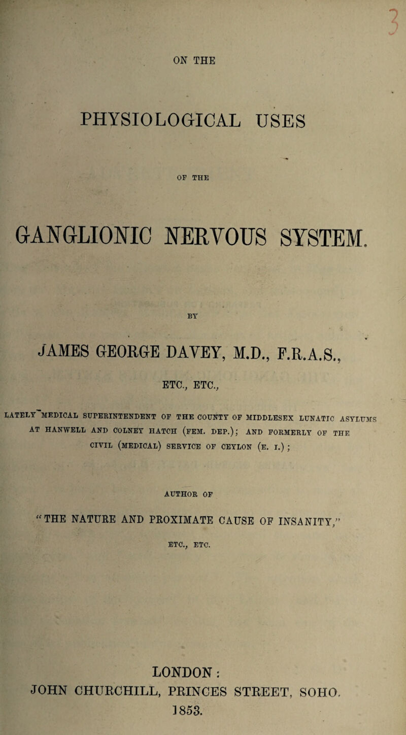 PHYSIOLOGICAL USES OF THE GrANGrLIONIC NERVOUS SYSTEM. BY JAMES GEORGE DAVEY, M.D., F.R.A.S., ETC., ETC., LATELY MEDICAL SUPERINTENDENT OF THE COUNTY OF MIDDLESEX LUNATIC ASYLUMS AT HANWELL AND COLNEY HATCH (FEM. DEP.); AND FORMERLY OF THE CIVIL (MEDICAL) SERVICE OF CEYLON (e. I.) ; AUTHOR OF “ THE NATURE AND PROXIMATE CAUSE OF INSANITY/’ ETC., ETC. LONDON: JOHN CHURCHILL, PRINCES STREET, SOHO. 1853.