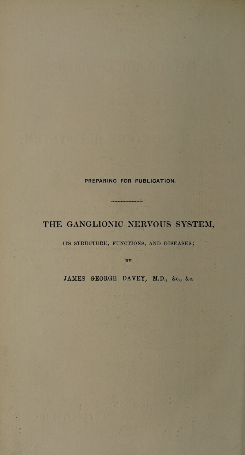 PREPARING FOR PUBLICATION. THE GANGLIONIC NERVOUS SYSTEM ITS STRUCTURE, FUNCTIONS, AND DISEASES; BY JAMES GEORGE DAVEY, M.D., &c., &c.