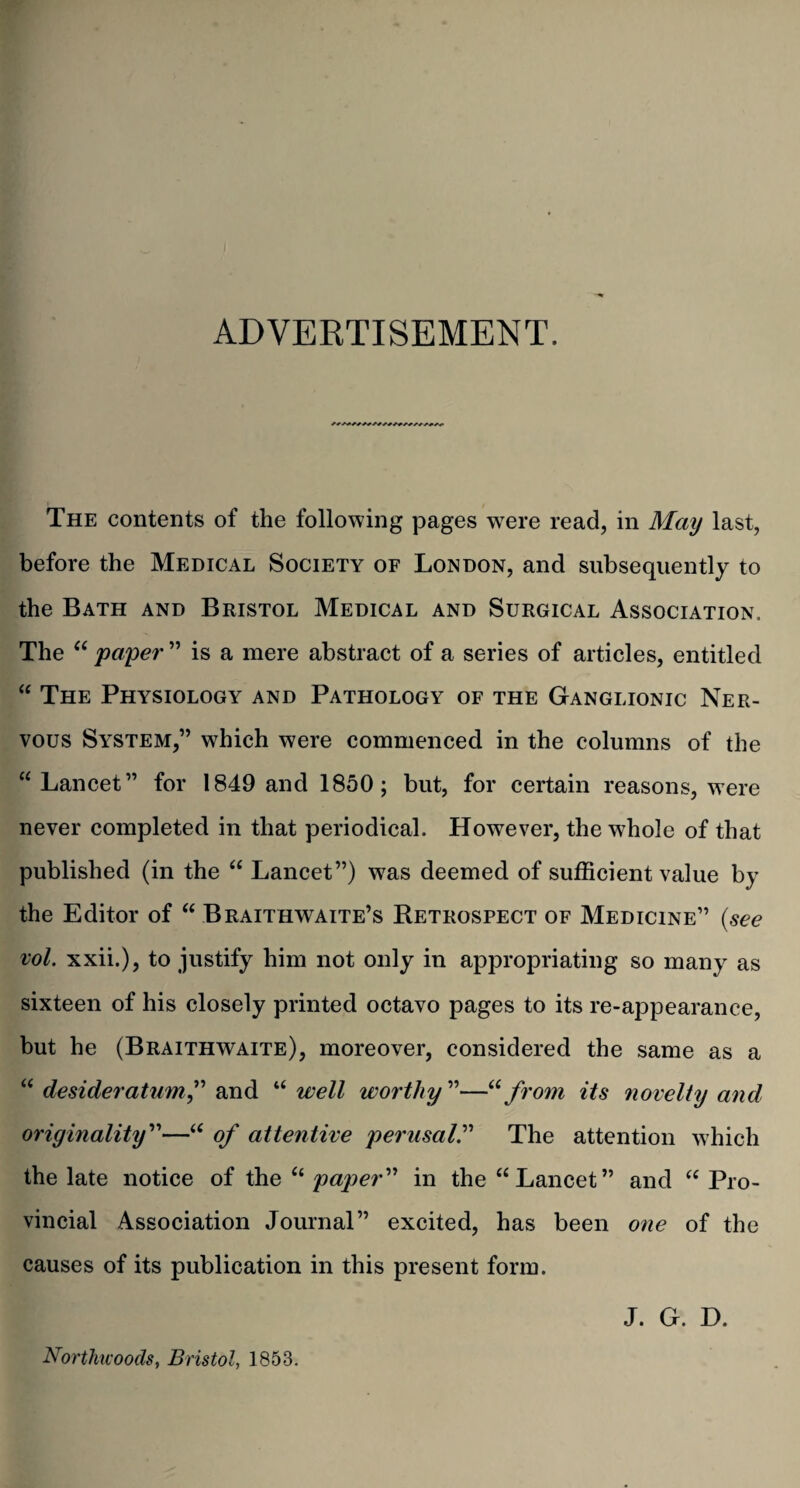 ADVERTISEMENT. The contents of the following pages were read, in May last, before the Medical Society of London, and subsequently to the Bath and Bristol Medical and Surgical Association. The “ paper ” is a mere abstract of a series of articles, entitled “ The Physiology and Pathology of the Ganglionic Ner¬ vous System,” which were commenced in the columns of the “Lancet” for 1849 and 1850; but, for certain reasons, were never completed in that periodical. However, the whole of that published (in the “ Lancet”) was deemed of sufficient value by the Editor of “ Braithwaite’s Retrospect of Medicine” (see vol. xxii.), to justify him not only in appropriating so many as sixteen of his closely printed octavo pages to its re-appearance, but he (Braithwaite), moreover, considered the same as a “desideratum” and uwell worthy”—“from its novelty and originality”—u of attentive perusal.” The attention which the late notice of the “ paper” in the “Lancet” and “ Pro¬ vincial Association Journal” excited, has been one of the causes of its publication in this present form. Northicoods, Bristol, 1853. J. G. H.