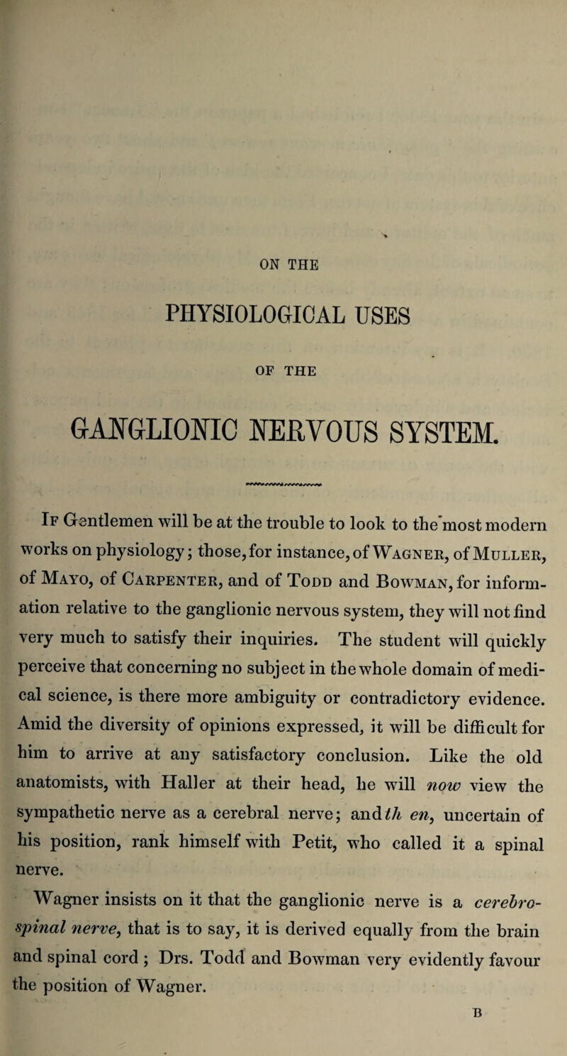 PHYSIOLOGICAL USES OF THE GANGLIONIC NERVOUS SYSTEM. If Gentlemen will be at the trouble to look to the most modern works on physiology; those, for instance, of Wagner, of Muller, of Mayo, of Carpenter, and of Todd and Bowman, for inform¬ ation relative to the ganglionic nervous system, they will not find very much to satisfy their inquiries. The student will quickly perceive that concerning no subject in the whole domain of medi¬ cal science, is there more ambiguity or contradictory evidence. Amid the diversity of opinions expressed, it will be difficult for him to arrive at any satisfactory conclusion. Like the old anatomists, with Haller at their head, he will now view the sympathetic nerve as a cerebral nerve; and^A en, uncertain of his position, rank himself with Petit, who called it a spinal nerve. Wagner insists on it that the ganglionic nerve is a cerebro¬ spinal nerve, that is to say, it is derived equally from the brain and spinal cord ; Drs. Todd and Bowman very evidently favour the position of Wagner. B