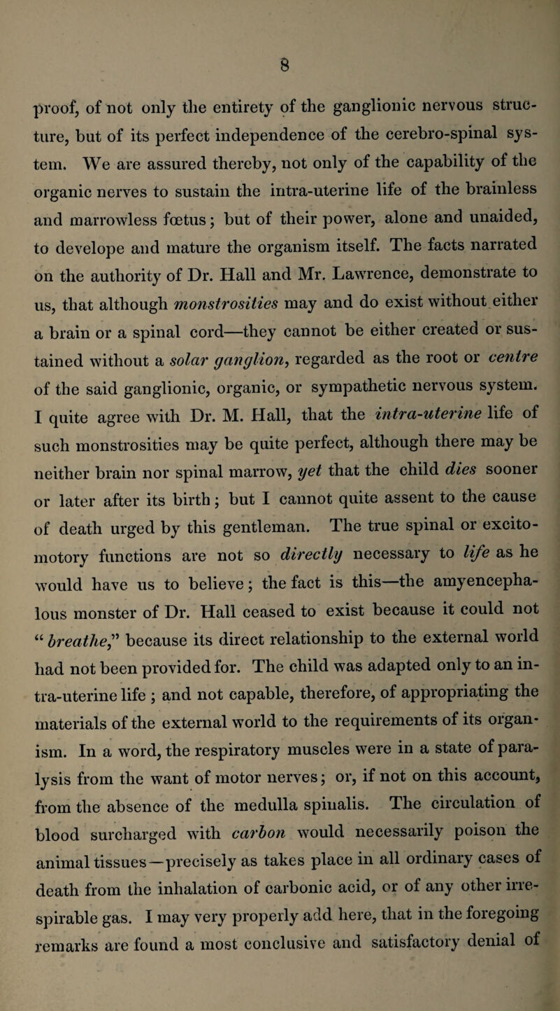 proof, of not only the entirety of the ganglionic nervous struc¬ ture, but of its perfect independence of the cerebro-spinal sys¬ tem. We are assured thereby, not only of the capability of the organic nerves to sustain the intra-uterine life of the brainless and marrowless foetus; but of their power, alone and unaided, to develope and mature the organism itself. The facts narrated on the authority of Dr. Hall and Mr. Lawrence, demonstrate to us, that although monstrosities may and do exist without either a brain or a spinal cord—they cannot be either created or sus¬ tained without a solar ganglion, regarded as the root or centre of the said ganglionic, organic, or sympathetic nervous system. I quite agree with Dr. M. Hall, that the intra-uterine life of such monstrosities may be quite perfect, although there may be neither brain nor spinal marrow, yet that the child dies sooner or later after its birth; but I cannot quite assent to the cause of death urged by this gentleman. The true spinal or excito- motory functions are not so directly necessary to life as he would have us to believe; the fact is this—the amyencepha- lous monster of Dr. Hall ceased to exist because it could not “ breathe,” because its direct relationship to the external world had not been provided for. The child was adapted only to an in¬ tra-uterine life ; and not capable, therefore, of appropriating the materials of the external world to the requirements of its organ¬ ism. In a word, the respiratory muscles were in a state of para¬ lysis from the want of motor nerves; or, if not on this account, from the absence of the medulla spinalis. The circulation of blood surcharged with carbon would necessarily poison the animal tissues—precisely as takes place in all ordinary cases of death from the inhalation of carbonic acid, or of any other irre- spirable gas. I may very properly add here, that in the foregoing remarks are found a most conclusive and satisfactory denial of