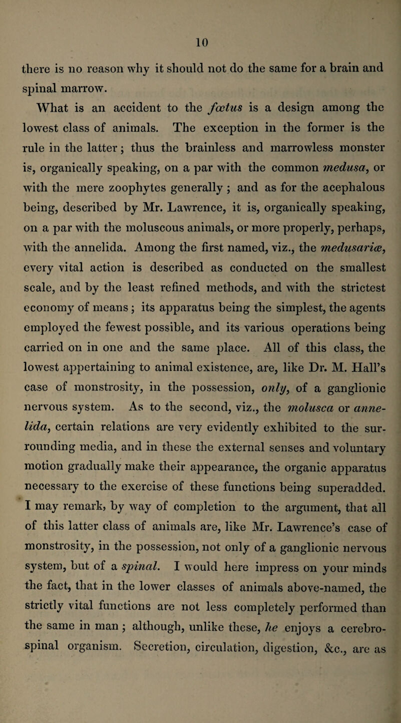 there is no reason why it should not do the same for a brain and spinal marrow. What is an accident to the foetus is a design among the lowest class of animals. The exception in the former is the rule in the latter; thus the brainless and marrowless monster is, organically speaking, on a par with the common medusa, or with the mere zoophytes generally ; and as for the acephalous being, described by Mr. Lawrence, it is, organically speaking, on a par with the moluscous animals, or more properly, perhaps, with the annelida. Among the first named, viz., the medusarice, every vital action is described as conducted on the smallest scale, and by the least refined methods, and with the strictest economy of means; its apparatus being the simplest, the agents employed the fewest possible, and its various operations being carried on in one and the same place. All of this class, the lowest appertaining to animal existence, are, like Dr. M. Hall’s case of monstrosity, in the possession, only, of a ganglionic nervous system. As to the second, viz., the molusca or anne¬ lida, certain relations are very evidently exhibited to the sur¬ rounding media, and in these the external senses and voluntary motion gradually make their appearance, the organic apparatus necessary to the exercise of these functions being superadded. I may remark, by way of completion to the argument, that all of this latter class of animals are, like Mr. Lawrence’s case of monstrosity, in the possession, not only of a ganglionic nervous system, but of a spinal. I would here impress on your minds the fact, that in the lower classes of animals above-named, the strictly vital functions are not less completely performed than the same in man ; although, unlike these, he enjoys a cerebro¬ spinal organism. Secretion, circulation, digestion, &c., are as