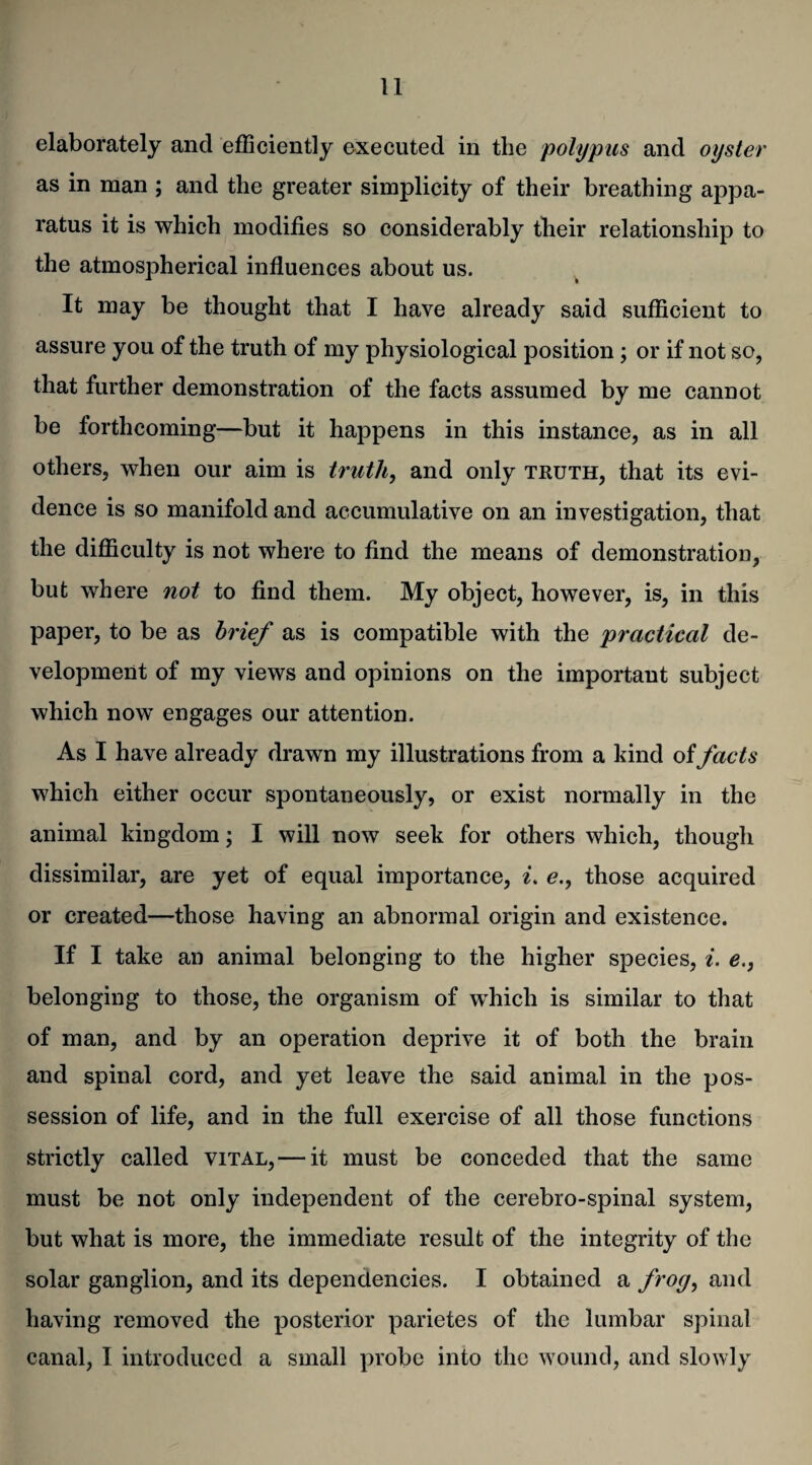 elaborately and efficiently executed in the polypus and oyster as in man ; and the greater simplicity of their breathing appa¬ ratus it is which modifies so considerably their relationship to the atmospherical influences about us. It may be thought that I have already said sufficient to assure you of the truth of my physiological position; or if not so, that further demonstration of the facts assumed by me cannot be forthcoming—but it happens in this instance, as in all others, when our aim is truth, and only truth, that its evi¬ dence is so manifold and accumulative on an investigation, that the difficulty is not where to find the means of demonstration, but where not to find them. My object, however, is, in this paper, to be as brief as is compatible with the practical de¬ velopment of my views and opinions on the important subject which now engages our attention. As I have already drawn my illustrations from a kind of facts which either occur spontaneously, or exist normally in the animal kingdom; I will now seek for others which, though dissimilar, are yet of equal importance, i. e., those acquired or created—those having an abnormal origin and existence. If I take an animal belonging to the higher species, i. e.} belonging to those, the organism of wdiich is similar to that of man, and by an operation deprive it of both the brain and spinal cord, and yet leave the said animal in the pos¬ session of life, and in the full exercise of all those functions strictly called vital, — it must be conceded that the same must be not only independent of the cerebro-spinal system, but what is more, the immediate result of the integrity of the solar ganglion, and its dependencies. I obtained a frog, and having removed the posterior parietes of the lumbar spinal canal, I introduced a small probe into the wound, and slowly
