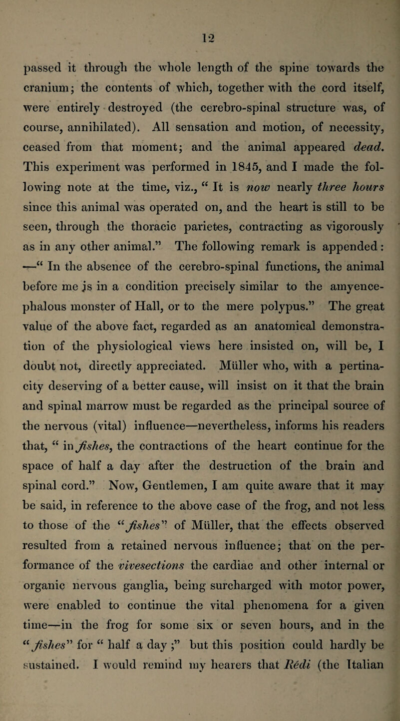 passed it through the whole length of the spine towards the cranium; the contents of which, together with the cord itself, were entirely destroyed (the cerebro-spinal structure was, of course, annihilated). All sensation and motion, of necessity, ceased from that moment; and the animal appeared dead. This experiment was performed in 1845, and I made the fol¬ lowing note at the time, viz., “ It is now nearly three hours since this animal was operated on, and the heart is still to be seen, through the thoracic parietes, contracting as vigorously as in any other animal.” The following remark is appended: —“ In the absence of the cerebro-spinal functions, the animal before me js in a condition precisely similar to the amyence- phalous monster of Hall, or to the mere polypus.” The great value of the above fact, regarded as an anatomical demonstra¬ tion of the physiological views here insisted on, will be, I doubt not, directly appreciated. Muller who, with a pertina¬ city deserving of a better cause, will insist on it that the brain and spinal marrow must be regarded as the principal source of the nervous (vital) influence—nevertheless, informs his readers that, “ in fishes, the contractions of the heart continue for the space of half a day after the destruction of the brain and spinal cord.” Now, Gentlemen, I am quite aware that it may be said, in reference to the above case of the frog, and not less to those of the “ fishes” of Muller, that the effects observed resulted from a retained nervous influence; that on the per¬ formance of the vivesections the cardiac and other internal or organic nervous ganglia, being surcharged with motor power, were enabled to continue the vital phenomena for a given time—in the frog for some six or seven hours, and in the “ fishes” for “ half a day ;” but this position could hardly be sustained. I would remind my hearers that Redi (the Italian