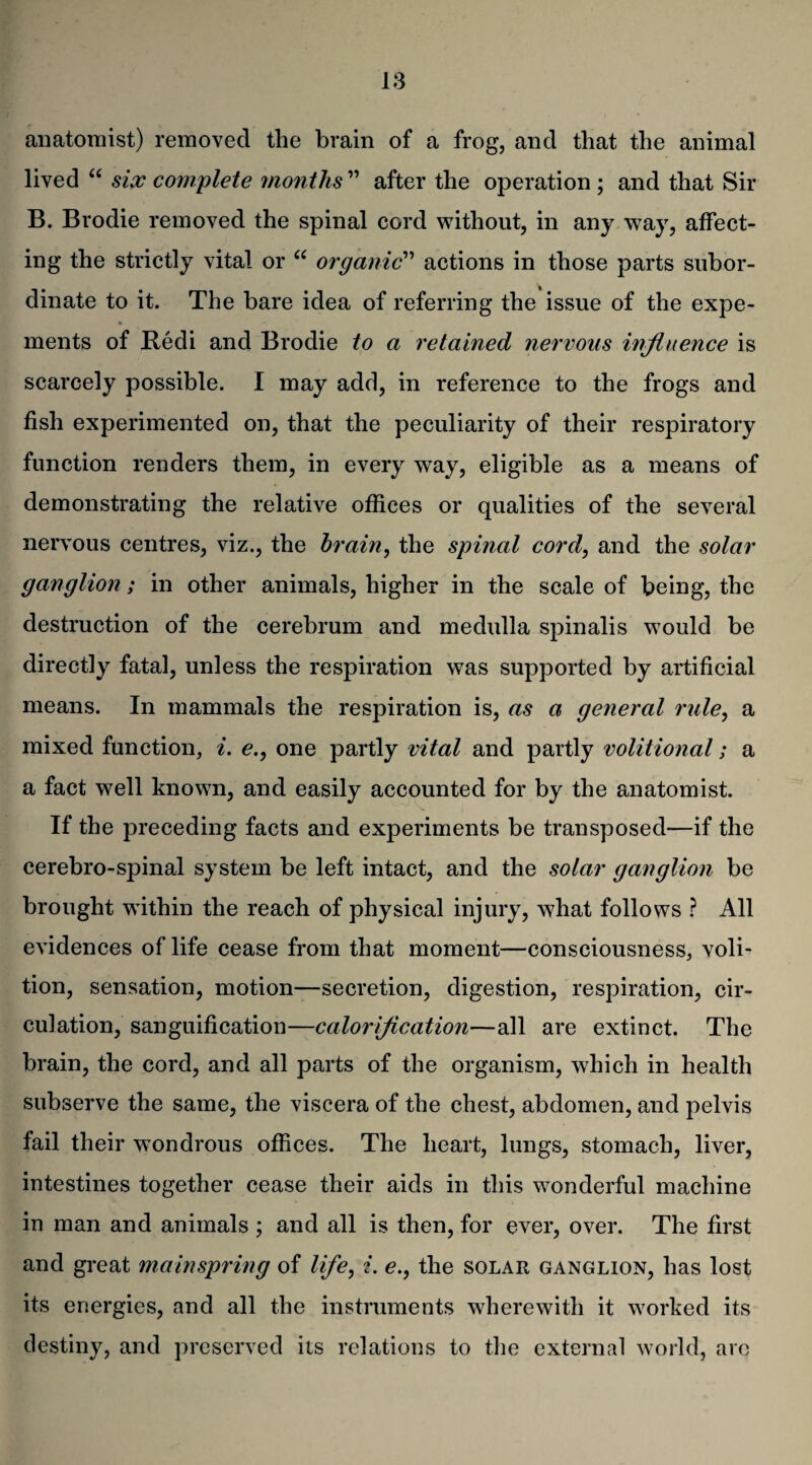 anatomist) removed the brain of a frog, and that the animal lived “ six complete months ” after the operation ; and that Sir B. Brodie removed the spinal cord without, in any wray, affect¬ ing the strictly vital or “ organic” actions in those parts subor¬ dinate to it. The bare idea of referring the issue of the expe- ments of Redi and Brodie to a retained nervous influence is scarcely possible. I may add, in reference to the frogs and fish experimented on, that the peculiarity of their respiratory function renders them, in every way, eligible as a means of demonstrating the relative offices or qualities of the several nervous centres, viz., the brain, the spinal cord, and the solar ganglion; in other animals, higher in the scale of being, the destruction of the cerebrum and medulla spinalis would be directly fatal, unless the respiration was supported by artificial means. In mammals the respiration is, as a general rule, a mixed function, i. e., one partly vital and partly volitional; a a fact well known, and easily accounted for by the anatomist. If the preceding facts and experiments be transposed—if the cerebro-spinal system be left intact, and the solar ganglion be brought within the reach of physical injury, what follows ? All evidences of life cease from that moment—consciousness, voli¬ tion, sensation, motion—secretion, digestion, respiration, cir¬ culation, sanguification—calorification—all are extinct. The brain, the cord, and all parts of the organism, which in health subserve the same, the viscera of the chest, abdomen, and pelvis fail their wondrous offices. The heart, lungs, stomach, liver, intestines together cease their aids in this wonderful machine in man and animals ; and all is then, for ever, over. The first and great mainspring of life, i. e., the solar ganglion, has lost its energies, and all the instruments wherewith it worked its destiny, and preserved its relations to the external world, arc