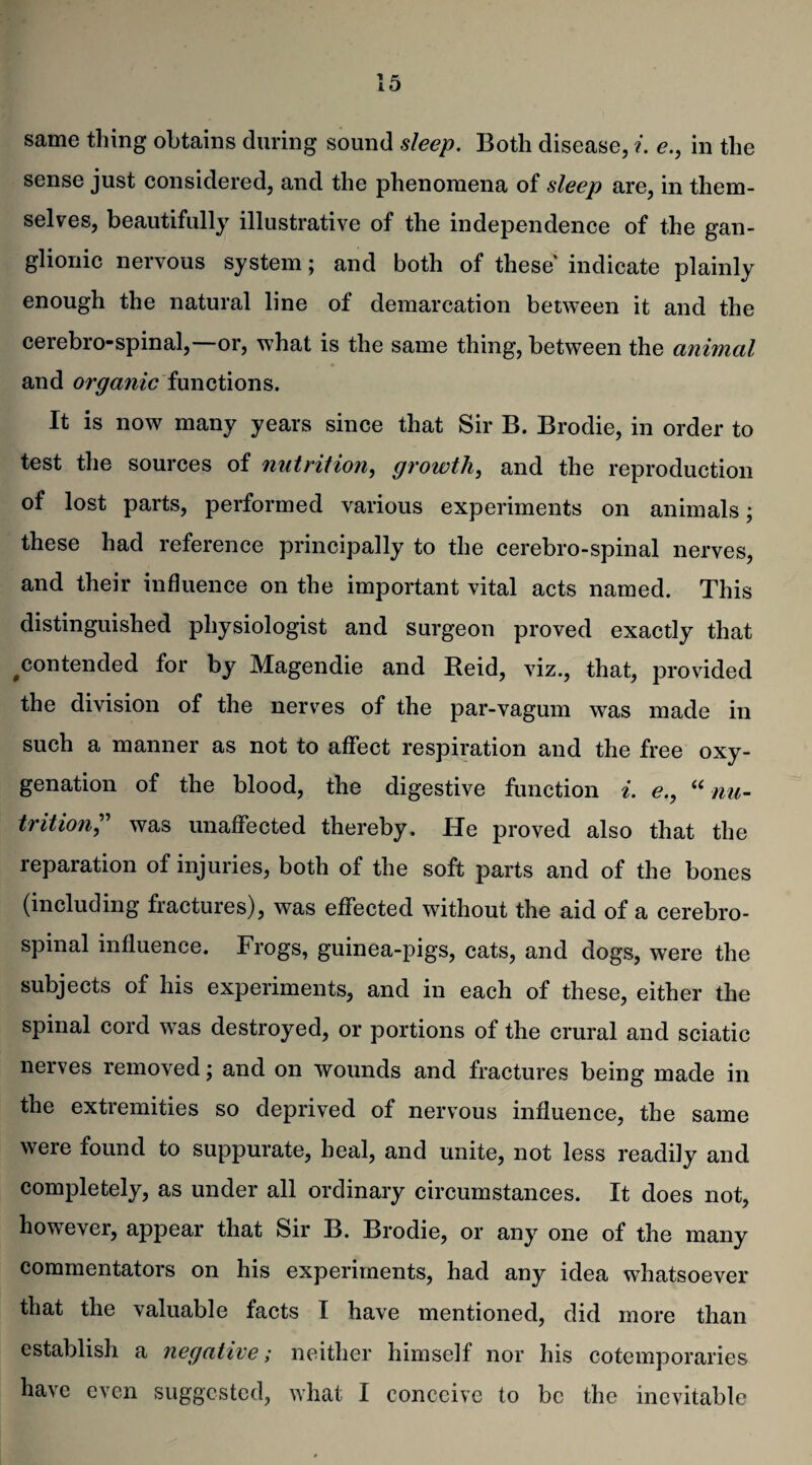 same thing obtains during sound sleep. Both disease, i. e., in the sense just considered, and the phenomena of sleep are, in them¬ selves, beautifully illustrative of the independence of the gan¬ glionic nervous system; and both of these indicate plainly enough the natural line of demarcation between it and the cerebro-spinal,—or, what is the same thing, between the animal and organic functions. It is now many years since that Sir B. Brodie, in order to test the sources of nutrition, growth, and the reproduction of lost parts, performed various experiments on animals; these had reference principally to the cerebro-spinal nerves, and their influence on the important vital acts named. This distinguished physiologist and surgeon proved exactly that ^contended for by Magendie and Reid, viz., that, provided the division of the nerves of the par-vagum was made in such a manner as not to affect respiration and the free oxy¬ genation of the blood, the digestive function i. e., “ nu¬ trition,” was unaffected thereby. He proved also that the reparation of injuries, both of the soft parts and of the bones (including fractures), was effected without the aid of a cerebro¬ spinal influence. Frogs, guinea-pigs, cats, and dogs, were the subjects of his experiments, and in each of these, either the spinal cord was destroyed, or portions of the crural and sciatic nerves removed; and on wounds and fractures being made in the extremities so deprived of nervous influence, the same were found to suppurate, heal, and unite, not less readily and completely, as under all ordinary circumstances. It does not, however, appear that Sir B. Brodie, or any one of the many commentators on his experiments, had any idea whatsoever that the valuable facts I have mentioned, did more than establish a negative; neither himself nor his cotemporaries have even suggested, what I conceive to be the inevitable