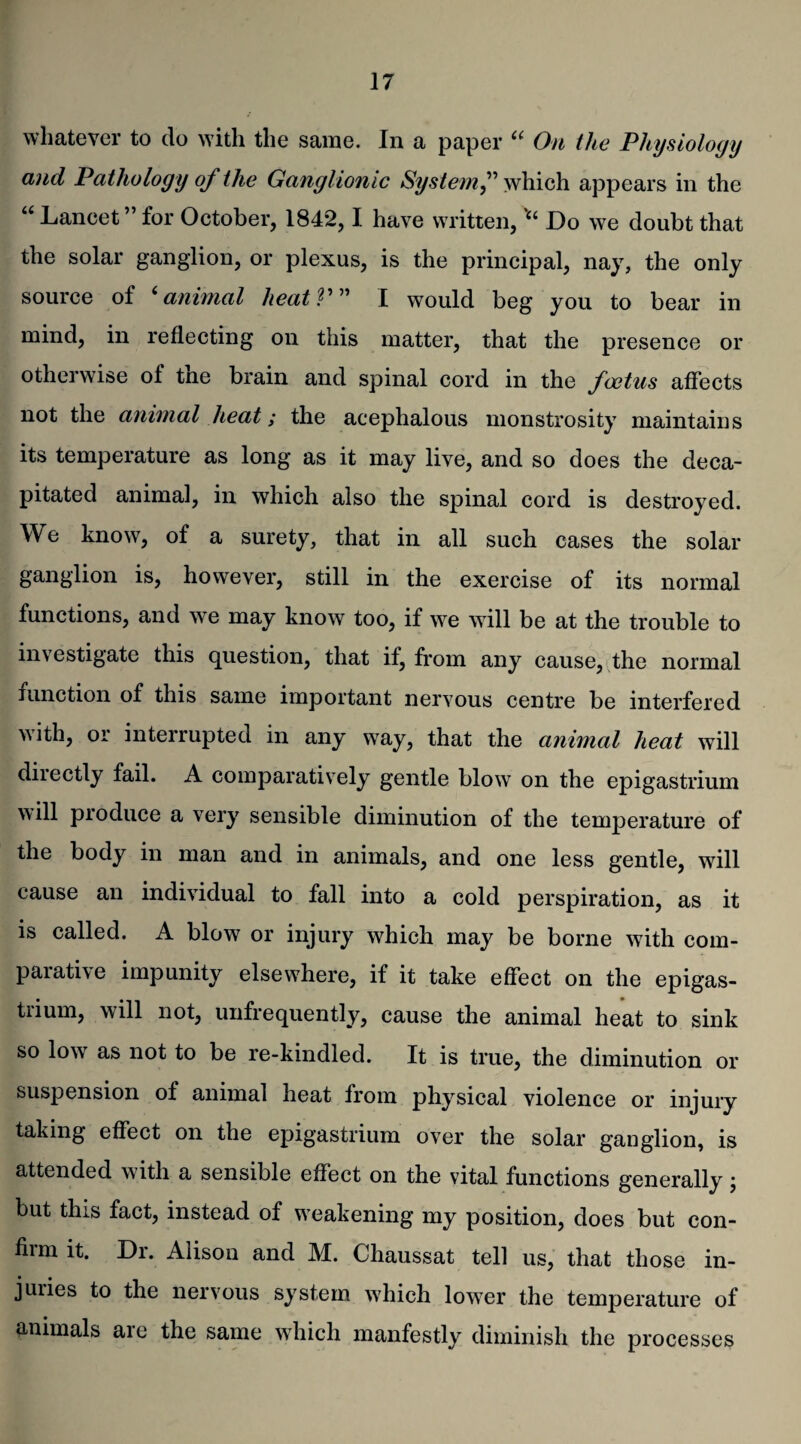 whatever to do with the same. In a paper “ On the Physiology and Pathology of the Ganglionic System,” which appears in the “ Lancet ” for October, 1842,1 have written,Do we doubt that the solar ganglion, or plexus, is the principal, nay, the only source of 6 animal lxeatV” I would beg you to bear in mind, in reflecting on this matter, that the presence or otherwise of the brain and spinal cord in the foetus affects not the animal heat; the acephalous monstrosity maintains its temperature as long as it may live, and so does the deca¬ pitated animal, in which also the spinal cord is destroyed. We know, of a surety, that in all such cases the solar ganglion is, however, still in the exercise of its normal functions, and we may know too, if w^e will be at the trouble to investigate this question, that if, from any cause, the normal function of this same important nervous centre be interfered with, or interrupted in any wTay, that the animal heat will directly fail. A comparatively gentle blow on the epigastrium will produce a very sensible diminution of the temperature of the body in man and in animals, and one less gentle, will cause an individual to fall into a cold perspiration, as it is called. A blow or injury which may be borne with com¬ parative impunity elsewhere, if it take effect on the epigas- tiium, will not, unfrequently, cause the animal heat to sink so low as not to be re-kindled. It is true, the diminution or suspension of animal heat from physical violence or injury taking effect on the epigastrium over the solar ganglion, is attended with a sensible effect on the vital functions generally; but this fact, instead of weakening my position, does but con¬ firm it. Dr. Alison and M. Chaussat tell us, that those in¬ juries to the nervous system which lower the temperature of animals aie the same which manfestly diminish the processes
