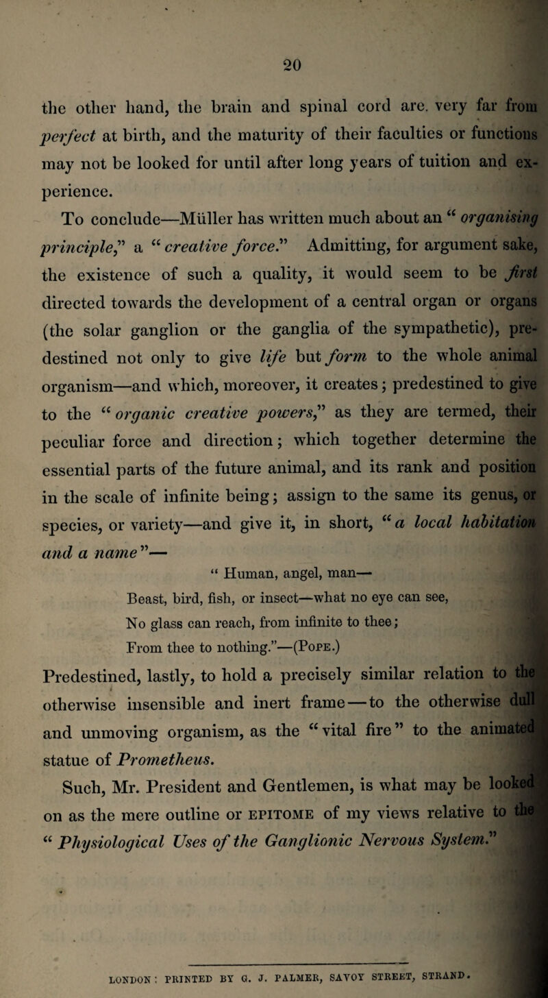 the other hand, the brain and spinal cord are. very far from perfect at birth, and the maturity of their faculties or functions may not be looked for until after long years of tuition and ex¬ perience. To conclude—Muller has written much about an “ organising principle,” a “ creative force.” Admitting, for argument sake, the existence of such a quality, it would seem to be first directed towards the development of a central organ or organs (the solar ganglion or the ganglia of the sympathetic), pre¬ destined not only to give life but form to the whole animal organism—and which, moreover, it creates; predestined to give to the “ organic creative powers,” as they are termed, their peculiar force and direction; which together determine the essential parts of the future animal, and its rank and position in the scale of infinite being; assign to the same its genus, or species, or variety—and give it, in short, u a local habitation and a name ”— “ Human, angel, man— Beast, bird, fish, or insect—what no eye can see, No glass can reach, from infinite to thee; From thee to nothing.”—(Pope.) Predestined, lastly, to hold a precisely similar relation to the! otherwise insensible and inert frame — to the otherwise dulll and unmoving organism, as the u vital fire ” to the animated statue of Prometheus. Such, Mr. President and Gentlemen, is what may be looked! on as the mere outline or epitome of my views relative to thei “ Physiological Uses of the Ganglionic Nervous System LONDON I PRINTED BY G. J. PALMER, SAVOY STREET, STRAND.