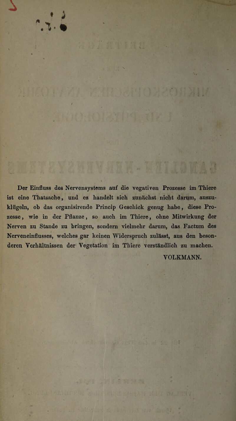 \ \ Der Einfluss des Nervensystems auf die vegativen Prozesse im Thiere ist eine Thatsache, und es handelt sich zunächst nicht darum, auszu- kliigeln, oh das organisirende Princip Geschick genug habe, diese Pro¬ zesse , wie in der Pflanze, so auch im Thiere, ohne Mitwirkung der Nerven zu Stande zu bringen, sondern vielmehr darum, das Factum des Nerveneinflusses, welches gar keinen Widerspruch zulässt, aus den beson¬ deren Verhältnissen der Vegetation im Thiere verständlich zu machen. VOLKMANN