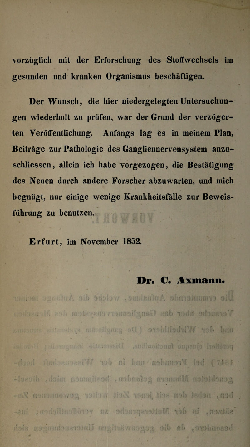 vorzüglich mit der Erforschung des Stoffwechsels im gesunden und kranken Organismus beschäftigen. Der Wunsch, die hier niedergelegten Untersuchun¬ gen wiederholt zu prüfen, war der Grund der verzöger¬ ten Veröffentlichung. Anfangs lag es in meinem Plan, Beiträge zur Pathologie des Gangliennervensystem anzu- schliessen, allein ich habe vorgezogen, die Bestätigung des Neuen durch andere Forscher abzuwarten, und mich begnügt, nur einige wenige Krankheitsfälle zur Beweis¬ führung zu benutzen. Erfurt, im November 1852. Dr. C1. Axmann.