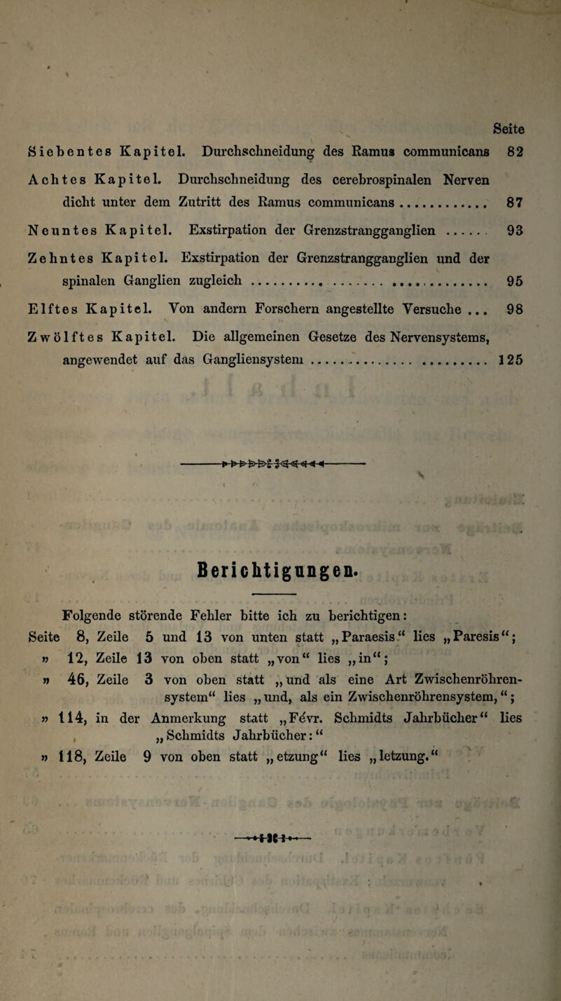 * Seite Siebentes Kapitel. Durchschneidung des Ramus communicans 82 Achtes Kapitel. Durchschneidung des cerebrospinalen Nerven dicht unter dem Zutritt des Ramus communicans. 87 Neuntes Kapitel. Exstirpation der Grenzstrangganglien . 93 Zehntes Kapitel. Exstirpation der Grenzstrangganglien und der spinalen Ganglien zugleich. . 95 Elftes Kapitel. Von andern Forschern angestellte Versuche ... 98 Zwölftes Kapitel. Die allgemeinen Gesetze des Nervensystems, angewendet auf das Gangliensystem.. 125 s Berichtigungen. Folgende störende Fehler bitte ich zu berichtigen: Seite 8, Zeile 5 und 13 von unten statt „Paraesis“ lies „Paresis“; » 12, Zeile 13 von oben statt „von“ lies ,,in“; » 46, Zeile 3 von oben statt „und als eine Art Zwischenröhren¬ system“ lies „ und, als ein Zwischenröhrensystem, “; » 114, in der Anmerkung statt „Fevr. Schmidts Jahrbücher“ lies „Schmidts Jahrbücher:“ » 118, Zeile 9 von oben statt „etzung“ lies „letzung.“