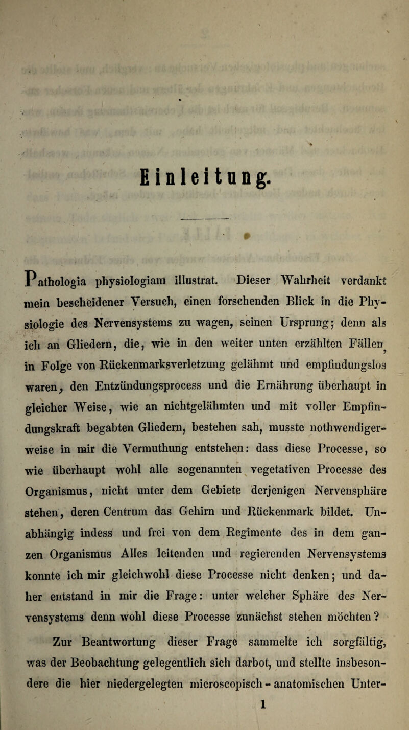 Einleitung. Pathologia physiologiara illustrat. Dieser Wahrheit verdankt mein bescheidener Versuch, einen forschenden Blick in die Phy¬ siologie des Nervensystems zu wagen, seinen Ursprung; denn als ich an Gliedern, die, wie in den weiter unten erzählten Fällen^ in Folge von Rückenmarksverletzung gelähmt und empfindungslos waren, den Entzündungsprocess und die Ernährung überhaupt in gleicher Weise, wie an nichtgelähmten und mit voller Empfin¬ dungskraft begabten Gliedern, bestehen sah, musste nothwendiger- weise in mir die Vermuthung entstehen: dass diese Processe, so wie überhaupt wohl alle sogenannten vegetativen Processe des Organismus, nicht unter dem Gebiete derjenigen Nervensphäre stehen, deren Centrum das Gehirn und Rückenmark bildet. Un¬ abhängig indess und frei von dem Regimente des in dem gan- » * »1 zen Organismus Alles leitenden und regierenden Nervensystems konnte ich mir gleichwohl diese Processe nicht denken; und da¬ her entstand in mir die Frage: unter welcher Sphäre des Ner¬ vensystems denn wohl diese Processe zunächst stehen möchten ? Zur Beantwortung dieser Frage sammelte ich sorgfältig, was der Beobachtung gelegentlich sich darbot, und stellte insbeson¬ dere die hier niedergelegten microscopisch - anatomischen Unter- 1