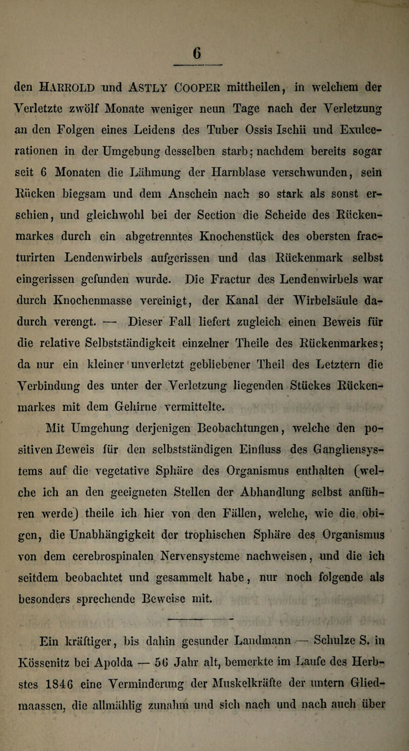 den HARROLD und ASTLY COOPER mittheilen, in welchem der Verletzte zwölf Monate weniger neun Tage nach der Verletzung an den Folgen eines Leidens des Tuber Ossis Ischii und Exulce- rationen in der Umgebung desselben starb 5 nachdem bereits sogar seit 6 Monaten die Lähmung der Harnblase verschwunden, sein Rücken biegsam und dem Anschein nach so stark als sonst er¬ schien, und gleichwohl bei der Section die Scheide des Rücken¬ markes durch ein abgetrenntes Knochenstück des obersten frac- turirten Lendenwirbels aufgerissen und das Rückenmark selbst eingerissen gefunden wurde. Die Fractur des Lendenwirbels war durch Knochenmasse vereinigt, der Kanal der Wirbelsäule da¬ durch verengt. — Dieser Fall liefert zugleich einen Beweis für die relative Selbstständigkeit einzelner Theile des Rückenmarkes; da nur ein kleiner unverletzt gebliebener Theil des Letztem die Verbindung des unter der Verletzung liegenden Stückes Rücken¬ markes mit dem Gehirne vermittelte. Mit Umgehung derjenigen Beobachtungen, welche den po¬ sitiven Beweis für den selbstständigen Einfluss des Gangliensys¬ tems auf die vegetative Sphäre des Organismus enthalten (wel¬ che ich an den geeigneten Stellen der Abhandlung selbst anfüh¬ ren werde) theile ich hier von den Fällen, welche, wie die obi¬ gen, die Unabhängigkeit der trophischen Sphäre des Organismus von dem cerebrospinalen Nervensysteme nachweisen, und die ich seitdem beobachtet und gesammelt habe, nur noch folgende als besonders sprechende Beweise mit. Ein kräftiger, bis dahin gesunder Landmann — Schulze S. in Ivösscnitz bei Apolda — 56 Jahr alt, bemerkte im Laufe des Herb¬ stes 1846 eine Verminderung der Muskelkräfte der untern Glied- maassen, die allmählig zunahm und sich nach und nach auch über