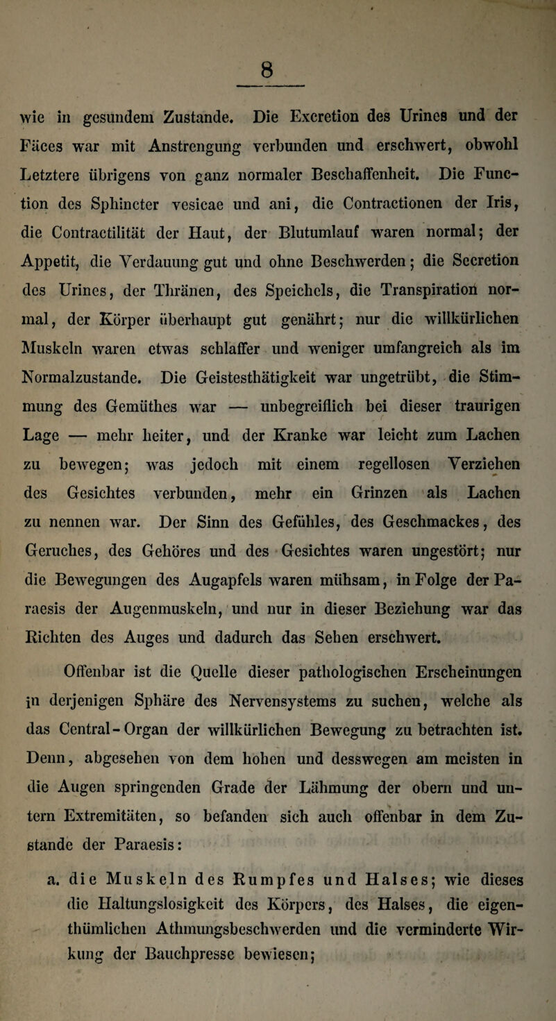 wie in gesundem Zustande, Die Excretion des Urines und der Fäces war mit Anstrengung verbunden und erschwert, obwohl Letztere übrigens von ganz normaler Beschaffenheit, Die Func¬ tion des Sphincter vesicae und ani, die Contractionen der Iris, die Contractilität der Haut, der Blutumlauf waren normal; der Appetit, die Verdauung gut und ohne Beschwerden; die Sccretion des Urines, der Tliränen, des Speichels, die Transpiration nor¬ mal, der Körper überhaupt gut genährt; nur die willkürlichen Muskeln waren etwas schlaffer und weniger umfangreich als im Normalzustände. Die Geistesthätigkeit war ungetrübt, die Stim¬ mung des Gemtithes war — unbegreiflich bei dieser traurigen Lage — mehr heiter, und der Kranke war leicht zum Lachen zu bewegen; was jedoch mit einem regellosen Verziehen des Gesichtes verbunden, mehr ein Grinzen als Lachen zu nennen war. Der Sinn des Gefühles, des Geschmackes, des Geruches, des Gehöres und des Gesichtes waren ungestört; nur die Bewegungen des Augapfels waren mühsam, in Folge der Pa- raesis der Augenmuskeln, und nur in dieser Beziehung war das Richten des Auges und dadurch das Sehen erschwert. Offenbar ist die Quelle dieser pathologischen Erscheinungen in derjenigen Sphäre des Nervensystems zu suchen, welche als das Central - Organ der willkürlichen Bewegung zu betrachten ist. Denn, abgesehen von dem hohen und desswegen am meisten in die Augen springenden Grade der Lähmung der obern und un¬ tern Extremitäten, so befanden sich auch offenbar in dem Zu¬ stande der Paraesis: a. die Muskeln des Rumpfes und Halses; wie dieses die Haltungslosigkeit des Körpers, des Halses, die eigen¬ tümlichen Athmungsbeschwerden und die verminderte Wir¬ kung der Bauchpresse bewiesen;