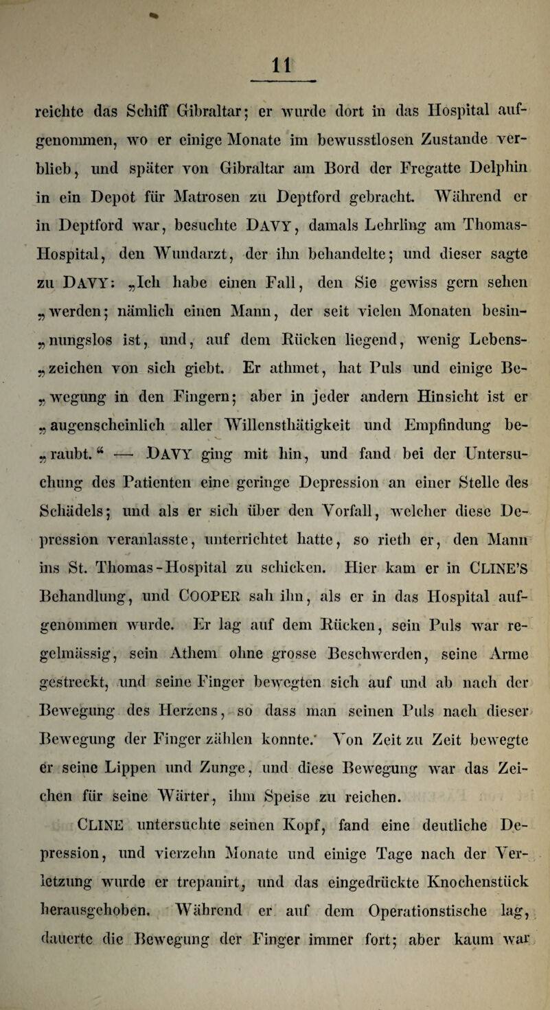 reichte das Schiff Gibraltar; er wurde dort in das Hospital auf¬ genommen, wo er einige Monate im bewusstlosen Zustande ver¬ blieb, und später von Gibraltar am Bord der Fregatte Delphin in ein Depot für Matrosen zu Deptford gebracht. Während er in Deptford war, besuchte DAVY, damals Lehrling am Thomas- Hospital, den Wundarzt, der ihn behandelte; und dieser sagte zu DAVY: „Ich habe einen Fall, den Sie gewiss gern sehen „werden; nämlich einen Mann, der seit vielen Monaten besin- „nungslos ist, und, auf dem Rücken liegend, wenig Lebens¬ zeichen von sich giebt. Er athmet, hat Puls und einige Be- „wegung in den Fingern; aber in jeder andern Hinsicht ist er „ augenscheinlich aller Willcnsthätigkeit und Empfindung be¬ raubt. “ — DAVY ging mit hin, und fand bei der Untersu¬ chung des Patienten eine geringe Depression an einer Stelle des Schädels; und als er sich über den Vorfall, welcher diese De¬ pression veranlasste, unterrichtet hatte, so rietli er, den Mann ins St. Thomas-Hospital zu schicken. Hier kam er in CLINE’S Behandlung, und COOPER sah ihn, als er in das Hospital auf¬ genommen wurde. Er lag auf dem Rücken, sein Puls war re¬ gelmässig, sein Athem ohne grosse Beschwerden, seine Arme gestreckt, und seine Finger bewegten sich auf und ab nach der Bewegung des Herzens, so dass man seinen Puls nach dieser Bewegung der Finger zählen konnte.' Von Zeit zu Zeit bewegte er seine Lippen und Zunge, und diese Bewegung war das Zei¬ chen für seine Wärter, ihm Speise zu reichen. CLINE untersuchte seinen Kopf, fand eine deutliche De¬ pression, und vierzehn Monate und einige Tage nach der Ver¬ letzung wurde er trepanirt, und das eingedrückte Knochenstück herausgehoben. Während er auf dem Operationstische lag, dauerte die Bewegung der Finger immer fort; aber kaum war