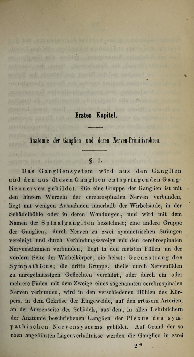 Erstes Kapitel. Anatomie der Ganglien und deren Nerven-PriiniIivrölire«. §. 1. Das Ganglien System wird aus den Ganglien und den aus diesen G anglien entspringenden Gang¬ liennerven gebildet. Die eine Gruppe der Ganglien ist mit den hintern Wurzeln der ccrebrospinalen Nerven verbunden, \ liegt mit wenigen Ausnahmen innerhalb der Wirbelsäule, in der Schädelhöhle oder in deren Wandungen, und wird mit dem Namen der Spinalganglien bezeichnet; eine andere Gruppe der Ganglien, durch Nerven zu zwei symmetrischen Strängen vereinigt und durch Verbindungszweige mit den cerebrospinalen Nervenstämmen verbunden, liegt in den meisten Fällen an der vordem Seite der Wirbelkörper, sie heisst: Grenzstrang des Sympathicus; die dritte Gruppe, tlicils durch Nervenfäden zu unregelmässigen Geflechten vereinigt, oder durch ein oder mehrere Fäden mit dem Zweige eines sogenannten cerebrospinalen Nerven verbunden, wird in den verschiedenen Höhlen des Kör¬ pers, in dem Gekröse der Eingeweide, auf den grossem Arterien, an der Aussenscite des Schädels, aus den, in allen Lehrbüchern der Anatomie beschriebenen Ganglien der Plexus des sym¬ pathischen Nervensystems gebildet. Auf Grund der so eben angeführten Lagenverhältnisse werden die Ganglien in zwei