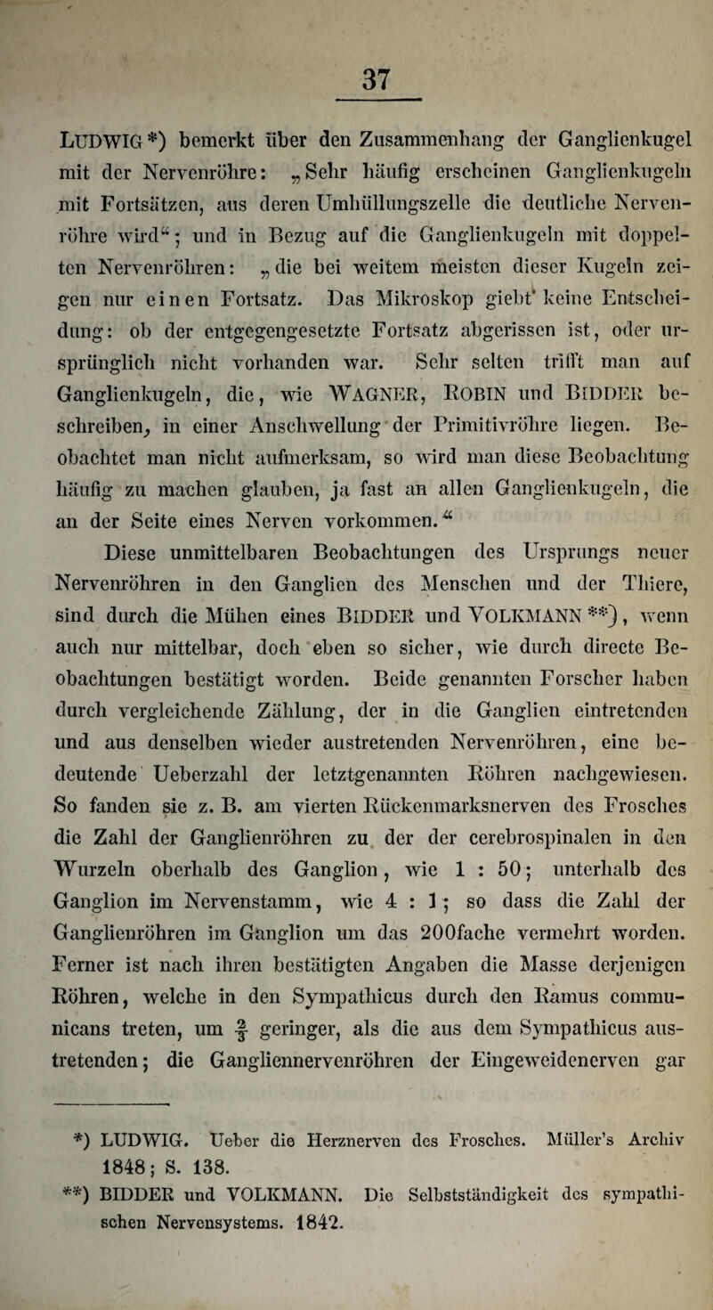 LUDWIG *) bemerkt über den Zusammenhang der Ganglienkugel mit der Nervenrühre: „Sehr häufig erscheinen Ganglienkugeln mit Fortsätzen, aus deren Umhüllungszelle die deutliche Nerven¬ rühre wird“; und in Bezug auf die Ganglienkugeln mit doppel¬ ten Nervenrühren: „ die bei weitem meisten dieser Kugeln zei¬ gen nur einen Fortsatz. Das Mikroskop giebt* keine Entschei¬ dung: ob der entgegengesetzte Fortsatz abgerissen ist, oder ur¬ sprünglich nicht vorhanden war. Sehr selten trifft man auf Ganglienkugeln, die, wie WAGNER, ROBIN und BlDDER be¬ schreiben, in einer Anschwellung der Primitivrühre liegen. Be¬ obachtet man nicht aufmerksam, so wird man diese Beobachtung häufig zu machen glauben, ja fast an allen Ganglienkugeln, die an der Seite eines Nerven Vorkommen.Ä Diese unmittelbaren Beobachtungen des Ursprungs neuer Nervenrühren in den Ganglien des Menschen und der Tliiere, sind durch die Mühen eines BlDDER und VOLKMANN **), wenn auch nur mittelbar, doch eben so sicher, wie durch directe Be¬ obachtungen bestätigt worden. Beide genannten Forscher haben durch vergleichende Zählung, der in die Ganglien eintretenden und aus denselben wieder austretenden Nervenrühren, eine be¬ deutende Ueberzahl der letztgenannten Rühren nachgewiesen. So fanden sie z. B. am vierten Rückenmarksnerven des Frosches die Zahl der Ganglienrühren zu der der cerebrospinalen in den Wurzeln oberhalb des Ganglion, wie 1 : 50; unterhalb des Ganglion im Nervenstamm, wie 4:3; so dass die Zahl der Ganglienrühren im Ganglion um das 200fache vermehrt worden. Ferner ist nach ihren bestätigten Angaben die Masse derjenigen Rühren, welche in den Sympathicus durch den Ramus commu- nicans treten, um geringer, als die aus dem Sympathicus aus¬ tretenden; die Gangliennervenrühren der Eingeweidenerven gar *) LUDWIG. Ueber die Herznerven des Frosches. Müller’s Archiv 1848; S. 138. **) BlDDER und VOLKMANN. Die Selbstständigkeit des sympathi¬ schen Nervensystems. 1842.