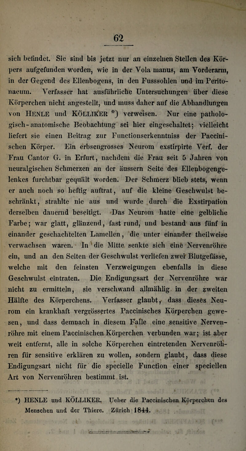 sich befindet. Sie sind bis jetzt nur an einzelnen Stellen des Kör¬ pers aufgefunden worden, wie in der Yola manus, am Vorderarm, in der Gegend des Ellenbogens, in den Fusssohlen und im Perito- naeuin. Verfasser hat ausführliche Untersuchungen über diese Körperchen nicht angestellt, und muss daher auf die Abhandlungen von HENLE und KÖLLIKER *') verweisen. Nur eine patholo¬ gisch-anatomische Beobachtung sei hier eingeschaltet; vielleicht liefert sie einen Beitrag zur Functionserkenntniss der Paccini- schen Körper. Ein erbsengrosses Neurom exstirpirte Verf. der Frau Cantor G. in Erfurt, nachdem die FFau seit 5 Jahren von neuralgischen Schmerzen an der äussern Seite des Ellenbogenge¬ lenkes furchtbar gequält worden. Der Schmerz blieb stets, wenn er auch noch so heftig auftrat, auf die kleine Geschwulst be¬ schränkt, strahlte nie aus und wurde durch die Exstirpation derselben dauernd beseitigt. Das Neurom hatte eine gelbliche F'arbe; war glatt, glänzend, fast rund, und bestand aus fünf in einander geschachtelten Lamellen, die unter einander theilweise verwachsen waren. In die Mitte senkte sich eine Nervenröhre ein, und an den Seiten der Geschwulst verliefen zwei Blutgefässe, welche mit den feinsten Verzweigungen ebenfalls in diese Geschwulst eintraten. Die Endigungsart der Nervenröhre war nicht zu ermitteln, sie verschwand allmählig in der zweiten Hälfte des Körperchens. Verfasser glaubt, dass dieses Neu¬ rom ein krankhaft vergrössertes Paccinisches Körperchen gewe¬ sen, und dass demnach in diesem Falle eine sensitive Nerven¬ röhre mit einem Paccinischen Körperchen verbunden war; ist aber weit entfernt, alle in solche Körperchen eintretenden NervenrÖh- ren für sensitive erklären zu wollen, sondern glaubt, dass diese - Endigungsart nicht für die specielle Function einer speciellen Art von Nervenröhren bestimmt ist. *) HENLE und KÖLLIKER. Ueber die Paccinischen Körperchen des Menschen und der Thiere. Zürich 1844.