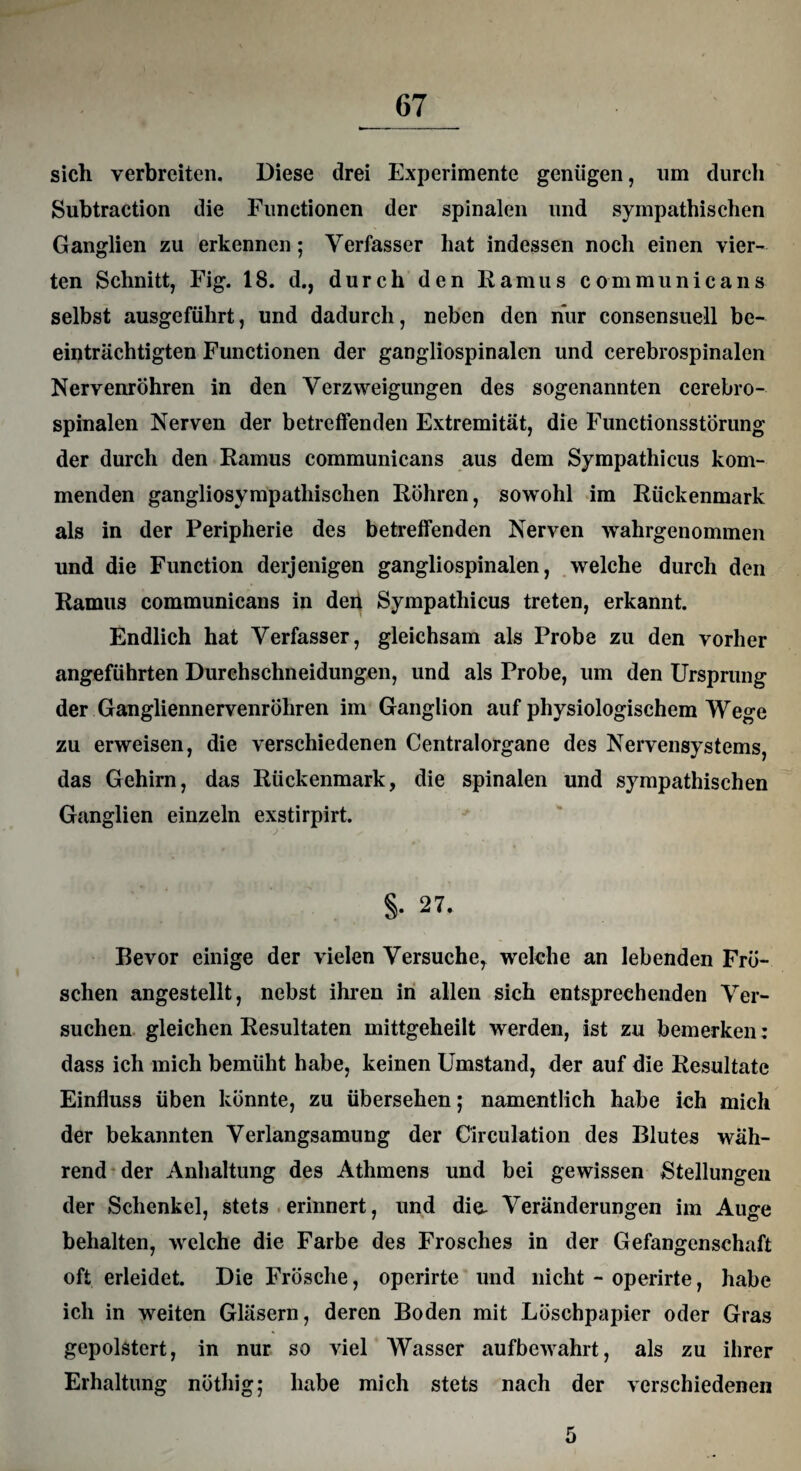 sich verbreiten. Diese drei Experimente genügen, um durch Subtraction die Functionen der spinalen und sympathischen Ganglien zu erkennen; Verfasser hat indessen noch einen vier¬ ten Schnitt, Fig. 18. d., durch den Ramus communicans selbst ausgeführt, und dadurch, neben den hur consensuell be¬ einträchtigten Functionen der gangliospinalen und cerebrospinalen Nervenröhren in den Verzweigungen des sogenannten cerebro¬ spinalen Nerven der betreffenden Extremität, die Functionsstörung der durch den Ramus communicans aus dem Sympathicus kom¬ menden gangliosympatliischen Röhren, sowohl im Rückenmark als in der Peripherie des betreffenden Nerven wahrgenommen und die Function derjenigen gangliospinalen, welche durch den Ramus communicans in dep Sympathicus treten, erkannt. Endlich hat Verfasser, gleichsam als Probe zu den vorher angeführten Durchschneidungen, und als Probe, um den Ursprung der Gangliennervenröhren im Ganglion auf physiologischem Wege zu erweisen, die verschiedenen Centralorgane des Nervensystems, das Gehirn, das Rückenmark, die spinalen und sympathischen Ganglien einzeln exstirpirt. §. 27. Bevor einige der vielen Versuche, welche an lebenden Frö¬ schen angestellt, nebst ihren in allen sich entsprechenden Ver¬ suchen gleichen Resultaten mittgeheilt werden, ist zu bemerken: dass ich mich bemüht habe, keinen Umstand, der auf die Resultate Einfluss üben könnte, zu übersehen; namentlich habe ich mich der bekannten Verlangsamung der Circulation des Blutes wäh¬ rend der Anhaltung des Athmens und bei gewissen Stellungen der Schenkel, stets erinnert, und die- Veränderungen im Auge behalten, welche die Farbe des Frosches in der Gefangenschaft oft erleidet. Die Frösche, operirte und nicht - operirte, habe ich in weiten Gläsern, deren Boden mit Löschpapier oder Gras gepolstert, in nur so viel AVasser aufbewahrt, als zu ihrer Erhaltung nöthig; habe mich stets nach der verschiedenen