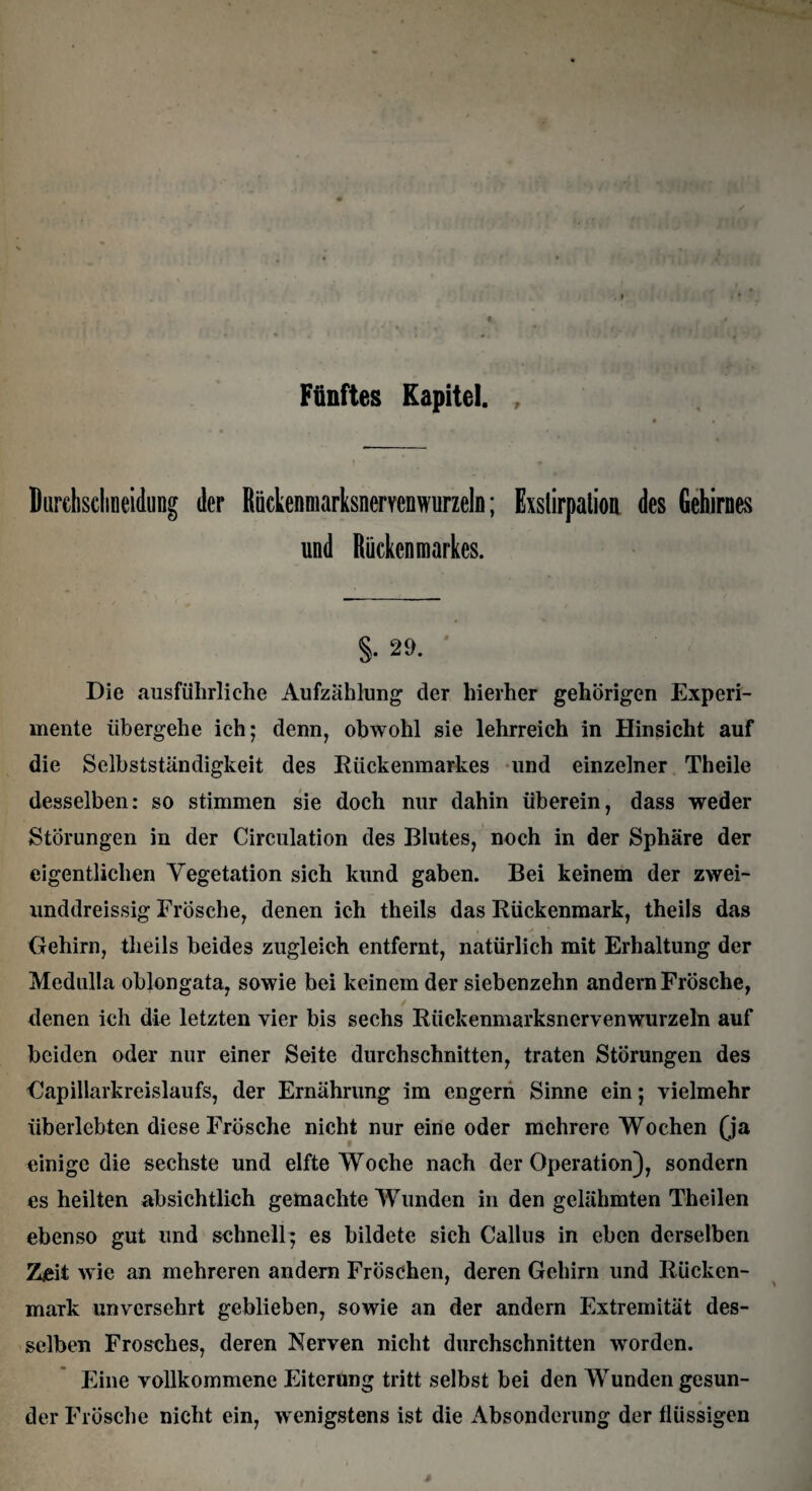 Durclisclineidung der Rückenmarksnervenwurzeln; Exstirpation des Gehirnes und Rückenmarkes. §.29. Die ausführliche Aufzählung der hierher gehörigen Experi¬ mente übergehe ich; denn, obwohl sie lehrreich in Hinsicht auf die Selbstständigkeit des Rückenmarkes und einzelner Theile desselben: so stimmen sie doch nur dahin überein, dass weder Störungen in der Circulation des Blutes, noch in der Sphäre der eigentlichen Vegetation sich kund gaben. Bei keinem der zwei- unddreissig Frösche, denen ich theils das Rückenmark, theils das Gehirn, theils beides zugleich entfernt, natürlich mit Erhaltung der Medulla oblongata, sowie bei keinem der siebenzehn andern Frösche, denen ich die letzten vier bis sechs Rückenmarksnervenwurzeln auf beiden oder nur einer Seite durchschnitten, traten Störungen des Gapillarkreislaufs, der Ernährung im engern Sinne ein; vielmehr überlebten diese Frösche nicht nur eine oder mehrere Wochen (ja einige die sechste und elfte Woche nach der Operation), sondern es heilten absichtlich gemachte Wunden in den gelähmten Theilen ebenso gut und schnell; es bildete sieh Callus in eben derselben Z£it wie an mehreren andern Fröschen, deren Gehirn und Rücken¬ mark unversehrt geblieben, sowie an der andern Extremität des¬ selben Frosches, deren Nerven nicht durchschnitten worden. Eine vollkommene Eiterung tritt selbst bei den Wunden gesun¬ der Frösche nicht ein, wenigstens ist die Absonderung der flüssigen