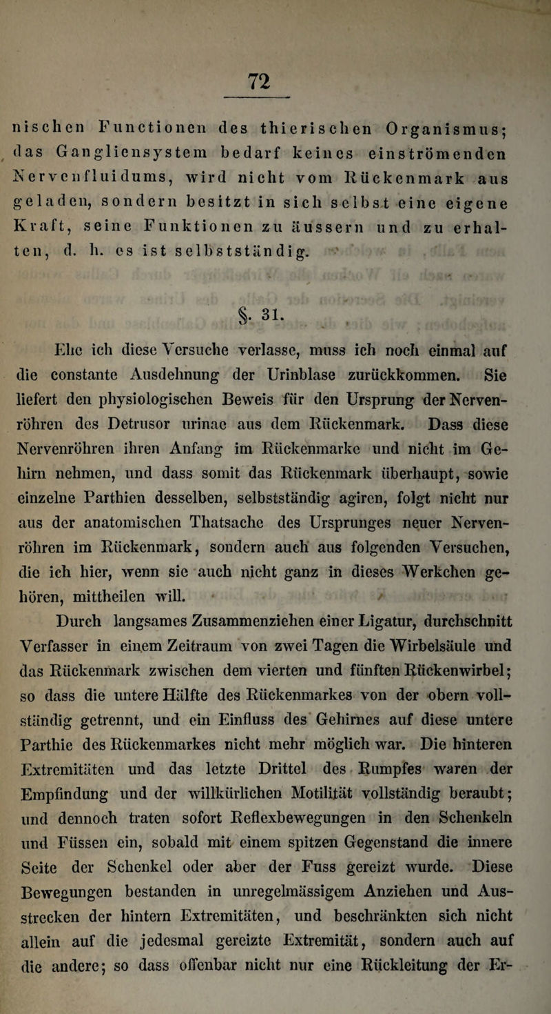 nischen Functionen des thierischen Organismus; das Gangliensystem bedarf keines einströmenden Nervenf 1 ui dums, wird nicht vom Rückenmark aus geladen, sondern besitzt in sich selbst eine eigene Kraft, seine Funktionen zu äussern und zu erhal¬ ten, d. h. cs ist selbstständig. §•. 31. Ehe ich diese Versuche verlasse, muss ich noch einmal auf die constante Ausdehnung der Urinblase zurückkommen. Sie liefert den physiologischen Beweis für den Ursprung der Nerven¬ röhren des Detrusor urinae aus dem Rückenmark. Dass diese Nervenröhren ihren Anfang im Rückenmarkc und nicht im Ge¬ hirn nehmen, und dass somit das Rückenmark überhaupt, sowie einzelne Parthien desselben, selbstständig agiren, folgt nicht nur aus der anatomischen Thatsache des Ursprunges neuer Nerven- röliren im Rückenmark, sondern auch aus folgenden Versuchen, die ich hier, wenn sie auch nicht ganz in dieses Werkehen ge¬ hören, mittheilen will. Durch langsames Zusammenziehen einer Ligatur, durchschnitt Verfasser in einem Zeitraum von zwei Tagen die Wirbelsäule und das Rückenmark zwischen dem vierten und fünften Rückenwirbel; so dass die untere Hälfte des Rückenmarkes von der obern voll¬ ständig getrennt, und ein Einfluss des Gehirnes auf diese untere Parthie des Rückenmarkes nicht mehr möglich war. Die hinteren Extremitäten und das letzte Drittel des Rumpfes waren der Empfindung und der willkürlichen Motilität vollständig beraubt; und dennoch traten sofort Reflexbewegungen in den Schenkeln und Füssen ein, sobald mit einem spitzen Gegenstand die innere Seite der Schenkel oder aber der Fuss gereizt wurde. Diese Bewegungen bestanden in unregelmässigem Anziehen und Aus¬ strecken der hintern Extremitäten, und beschränkten sich nicht allein auf die jedesmal gereizte Extremität, sondern auch auf die andere; so dass offenbar nicht nur eine Rückleitung der Er-