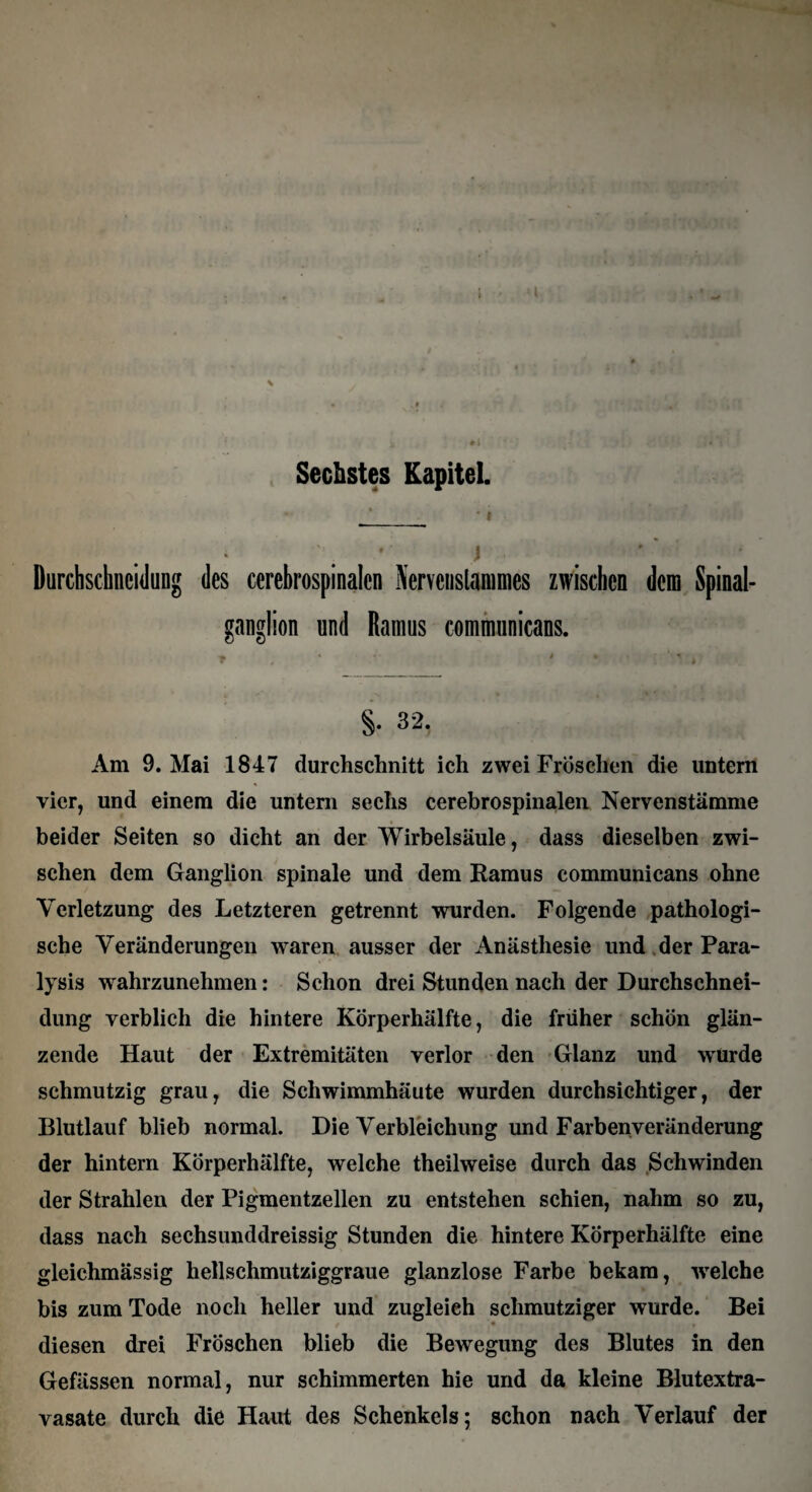 Sechstes Kapitel. j_ • * Durchschncidung des cerebrospinalen Nervenslammes zwischen dem Spinal¬ ganglion und Ramus communicans. §. 32. Am 9. Mai 1847 durchschnitt ich zwei Fröschen die untern vier, und einem die untern sechs cerebrospinalen Nervenstämme beider Seiten so dicht an der Wirbelsäule, dass dieselben zwi¬ schen dem Ganglion spinale und dem Ramus communicans ohne Verletzung des Letzteren getrennt wurden. Folgende pathologi¬ sche Veränderungen waren ausser der Anästhesie und der Para¬ lysis wrahrzunehmen: Schon drei Stunden nach der Durchschnei¬ dung verblich die hintere Körperhälfte, die früher schön glän¬ zende Haut der Extremitäten verlor den Glanz und wurde schmutzig grau, die Schwimmhäute wurden durchsichtiger, der Blutlauf blieb normal. Die Verbleichung und Farben Veränderung der hintern Körperhälfte, welche theilweise durch das Schwinden der Strahlen der Pigmentzellen zu entstehen schien, nahm so zu, dass nach sechsunddreissig Stunden die hintere Körperhälfte eine gleichmässig hellschmutziggraue glanzlose Farbe bekam, welche bis zum Tode noch heller und zugleich schmutziger wurde. Bei diesen drei Fröschen blieb die Bewegung des Blutes in den Gefässen normal, nur schimmerten hie und da kleine Blutextra¬ vasate durch die Haut des Schenkels; schon nach Verlauf der