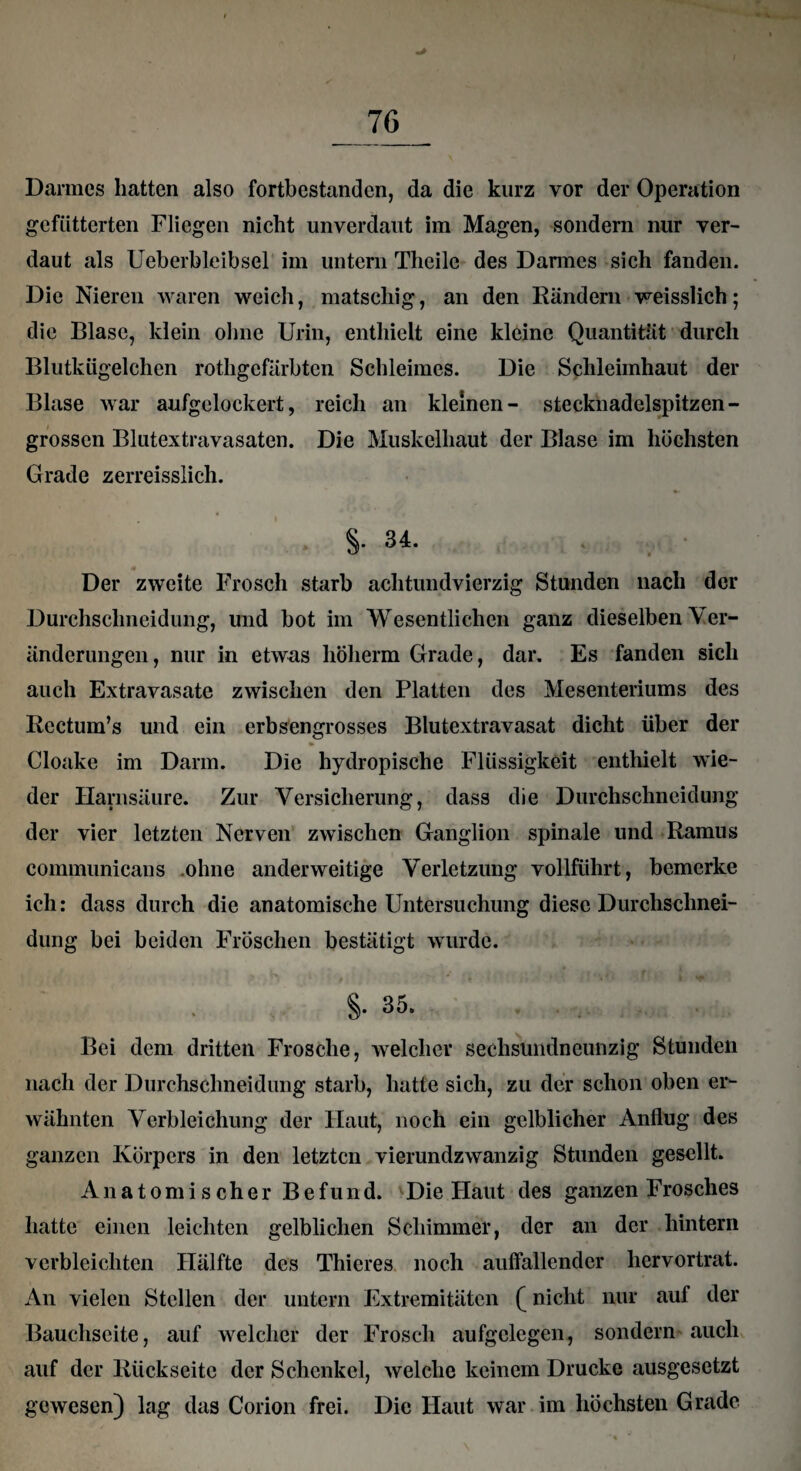 Darmes hatten also fortbestanden, da die kurz vor der Operation gefütterten Fliegen nicht unverdaut im Magen, sondern nur ver¬ daut als Ueberbleibsel im untern Theilc des Dannes sich fanden. Die Nieren waren weich, matschig, an den Rändern weisslich; die Blase, klein ohne Urin, enthielt eine kleine Quantität durch Blutkügelchen rothgefärbten Schleimes. Die Schleimhaut der Blase war aufgelockert, reich an kleinen- stecknadelspitzen - grossen Blutextravasaten. Die Muskelhaut der Blase im höchsten Grade zerreisslich. 8- 34- Der zweite Frosch starb achtundvierzig Stunden nach der Durchschneidung, und bot im Wesentlichen ganz dieselben Ver¬ änderungen, nur in etwas höherm Grade, dar. Es fanden sich auch Extravasate zwischen den Platten des Mesenteriums des Rectum’s und ein erbsengrosses Blutextravasat dicht über der Cloake im Darm. Die hydropische Flüssigkeit enthielt wie¬ der Harnsäure. Zur Versicherung, dass die Durchschneidung der vier letzten Nerven zwischen Ganglion spinale und Ramus communicans .ohne anderweitige Verletzung vollführt, bemerke ich: dass durch die anatomische Untersuchung diese Durclischnei- dung bei beiden Fröschen bestätigt wurde. §. 35. Bei dem dritten Frosche, welcher sechsundneunzig Stunden nach der Durchschneidung starb, hatte sich, zu der schon oben er¬ wähnten Verbleichung der Haut, noch ein gelblicher Anflug des ganzen Körpers in den letzten vierundzwanzig Stunden gesellt. Anatomischer Befund. Die Haut des ganzen Frosches hatte einen leichten gelblichen Schimmer, der an der hintern verbleichten Hälfte des Thieres noch auffallender hervortrat. An vielen Stellen der untern Extremitäten (nicht nur auf der Bauchseite, auf welcher der Frosch aufgelegen, sondern auch auf der Rückseite der Schenkel, welche keinem Drucke ausgesetzt gewesen) lag das Corion frei. Die Haut war im höchsten Grade