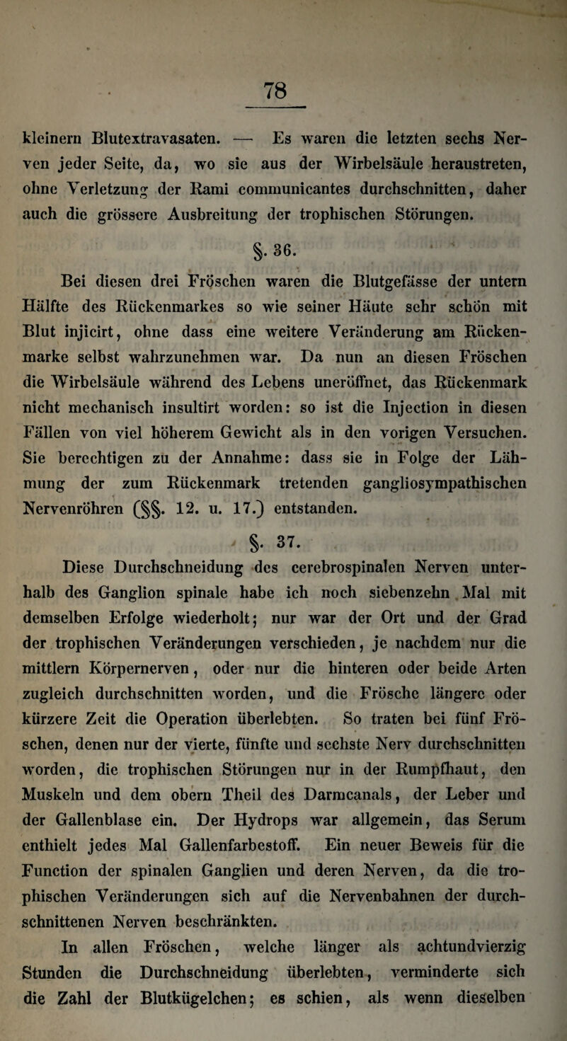 kleinern Blutextravasaten. — Es waren die letzten sechs Ner¬ ven jeder Seite, da, wo sie aus der Wirbelsäule heraustreten, ohne Verletzung der Rami communicantes durchschnitten, daher auch die grössere Ausbreitung der trophischen Störungen. §. 36. Bei diesen drei Fröschen waren die Blutgefässe der untern Hälfte des Rückenmarkes so wie seiner Häute sehr schon mit Blut injicirt, ohne dass eine weitere Veränderung am Rücken¬ marke selbst wahrzunehmen war. Da nun an diesen Fröschen die Wirbelsäule während des Lebens uneröffnet, das Rückenmark nicht mechanisch insultirt worden: so ist die Injection in diesen Fällen von viel höherem Gewicht als in den vorigen Versuchen. Sie berechtigen zu der Annahme: dass sie in Folge der Läh¬ mung der zum Rückenmark tretenden gangliosympathischen Nervenröhren (§§. 12. u. 17.) entstanden. §. 37. Diese Durchschneidung des cerebrospinalen Nerven unter¬ halb des Ganglion spinale habe ich noch siebenzehn Mal mit demselben Erfolge wiederholt; nur war der Ort und der Grad der trophischen Veränderungen verschieden, je nachdem nur die mittlern Körpernerven, oder nur die hinteren oder beide Arten zugleich durchschnitten worden, und die Frösche längere oder kürzere Zeit die Operation überlebten. So traten bei fünf Frö¬ schen, denen nur der vierte, fünfte und sechste Nerv durchschnitten worden, die trophischen Störungen nur in der Rumpfhaut, den Muskeln und dem obern Theil des Darmcanals, der Leber und der Gallenblase ein. Der Hydrops war allgemein, das Serum enthielt jedes Mal Gallenfarbestoff. Ein neuer Beweis für die Function der spinalen Ganglien und deren Nerven, da die tro¬ phischen Veränderungen sich auf die Nervenbahnen der durch¬ schnittenen Nerven beschränkten. In allen Fröschen, welche länger als achtundvierzig Stunden die Durchschneidung überlebten, verminderte sich die Zahl der Blutkügelchen; es schien, als wenn dieselben