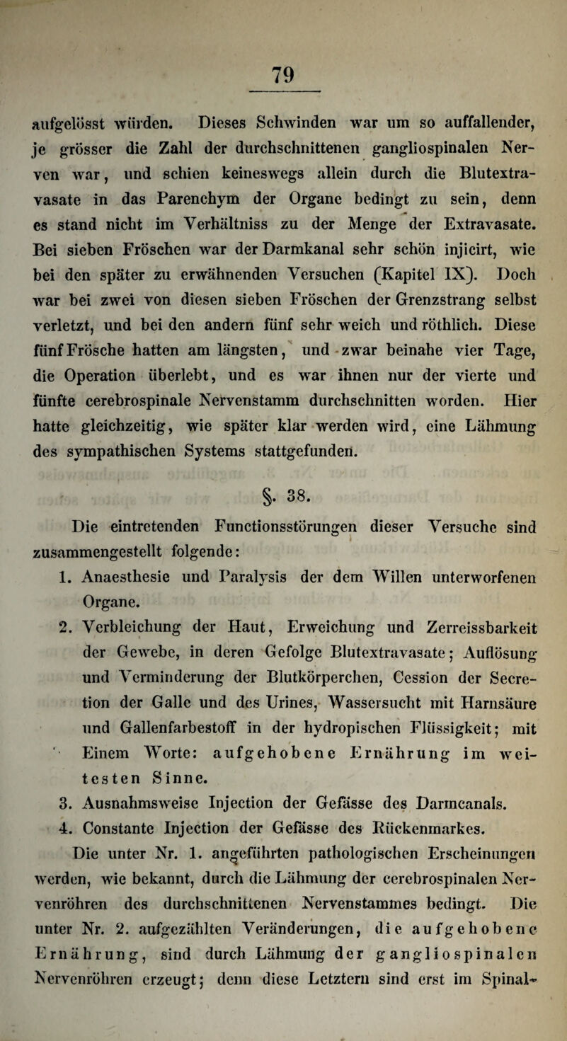 aufgelösst würden. Dieses Schwinden war um so auffallender, je grösser die Zahl der durchschnittenen gangliospinalen Ner¬ ven war, und schien keineswegs allein durch die Blutextra¬ vasate in das Parenchym der Organe bedingt zu sein, denn es stand nicht im Yerhältniss zu der Menge der Extravasate. Bei sieben Fröschen war der Darmkanal sehr schön injicirt, wie bei den später zu erwähnenden Versuchen (Kapitel IX). Doch war bei zwei von diesen sieben Fröschen der Grenzstrang selbst verletzt, und bei den andern fünf sehr weich und röthlich. Diese fünf Frösche hatten am längsten, und zwar beinahe vier Tage, die Operation überlebt, und es war ihnen nur der vierte und fünfte cerebrospinale Nervenstamm durchschnitten worden. Hier hatte gleichzeitig, wie später klar werden wird, eine Lähmung des sympathischen Systems stattgefunden. §. 38. Die eintretenden Functionsstörungen dieser Versuche sind zusammengestellt folgende: 1. Anaesthesie und Paralysis der dem Willen unterworfenen Organe. 2. Verbleichung der Haut, Erweichung und Zerreissbarkeit der Gewebe, in deren Gefolge Blutextravasate; Auflösung und Verminderung der Blutkörperchen, Cession der Secre- tion der Galle und des Urines, Wassersucht mit Harnsäure und Gallenfarbestoff in der hydropischen Flüssigkeit; mit t Einem Worte: aufgehobene Ernährung im wei¬ testen Sinne. 3. Ausnahmsweise Injection der Gefässe des Darmcanals. 4. Constante Injection der Gefässe des Rückenmarkes. Die unter Nr. 1. angeführten pathologischen Erscheinungen werden, wie bekannt, durch die Lähmung der cerebrospinalen Ner¬ venröhren des durchschnittenen Nervenstammes bedingt. Die unter Nr. 2. aufgezählten Veränderungen, die aufgehobene Ernährung, sind durch Lähmung der gangliospinalen Nervenröhren erzeugt; denn diese Letztem sind erst im Spinal-