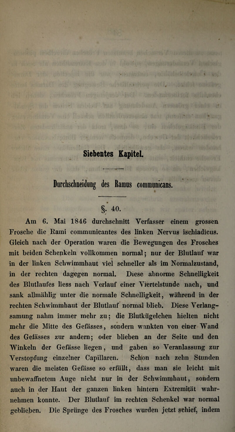 Siebentes Kapitel. Durchsclineidung des Ramus coimnunicans. §.' 40. ✓ Ara 6. Mai 1846 durchschnitt Verfasser einem grossen Frosche die Rami communicantes des linken Nervus ischiadicus. Gleich nach der Operation waren die Bewegungen des Frosches mit beiden Schenkeln vollkommen normal; nur der Blutlauf war in der linken Schwimmhaut viel schneller als im Normalzustand, in der rechten dagegen normal. Diese abnorme Schnelligkeit des Blutlaufes liess nach Verlauf einer Viertelstunde nach, und sank allmählig unter die normale Schnelligkeit, während in der rechten Schwimmhaut der Blutlauf normal blieb. Diese Verlang¬ samung nahm immer mehr zu; die Blutkügelchen hielten nicht mehr die Mitte des Gefässes, sondern wankten von einer Wand des Gelasses zur andern; oder blieben an der Seite und den Winkeln der Gefässe liegen, und gaben so Veranlassung zur Verstopfung einzelner Capillaren. Schon nach zehn Stunden waren die meisten Gefässe so erfüllt, dass man sie leicht mit unbewaffnetem Auge nicht nur in der Schwimmhaut, sondern auch in der Haut der ganzen linken hintern Extremität wahr- nehmen konnte. Der Blutlauf im rechten Schenkel war normal geblieben. Die Sprünge des Frosches wurden jetzt schief, indem