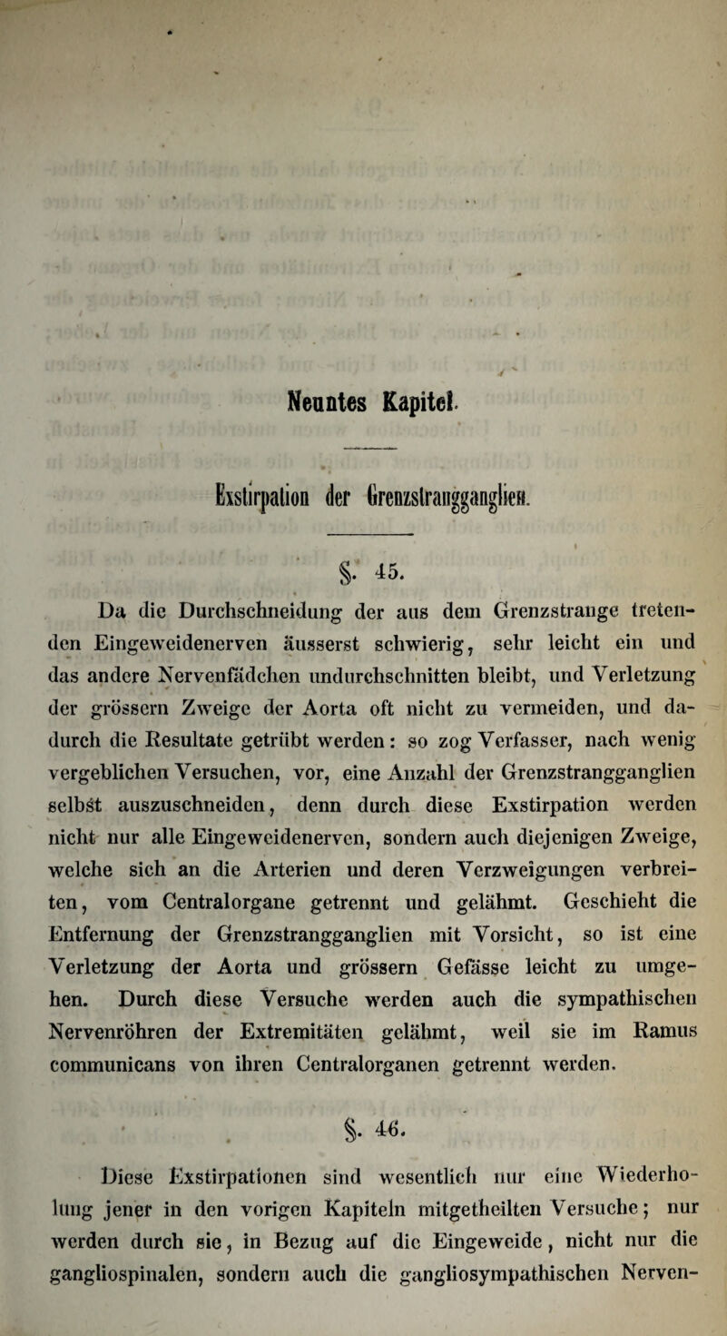 Exstirpation der tirenzslranggangliefi. 8- 45- Da die Durchschneidung der aus dem Grenzstrange treten¬ den Eingeweidenerven ausserst schwierig, sehr leicht ein und das andere Nervenfädchen undurchschnitten bleibt, und Verletzung der grossem Zweige der Aorta oft nicht zu vermeiden, und da¬ durch die Resultate getrübt werden : so zog Verfasser, nach wenig- vergeblichen Versuchen, vor, eine Anzahl der Grenzstrangganglien selbst auszuschneiden, denn durch diese Exstirpation werden nicht nur alle Eingeweidenerven, sondern auch diejenigen Zweige, welche sich an die Arterien und deren Verzweigungen verbrei¬ ten, vom Centralorgane getrennt und gelähmt. Geschieht die Entfernung der Grenzstrangganglien mit Vorsicht, so ist eine Verletzung der Aorta und grossem Gefasse leicht zu umge¬ hen. Durch diese Versuche werden auch die sympathischen Nervenröhren der Extremitäten gelähmt, weil sie im Ramus communicans von ihren Centralorganen getrennt werden. $• 4*. Diese Exstirpationen sind wesentlich nur eine Wiederho¬ lung jener in den vorigen Kapiteln mitgetheilten Versuche; nur werden durch sie, in Bezug auf die Eingeweide, nicht nur die gangliospinalen, sondern auch die gangliosympathischen Nerven-