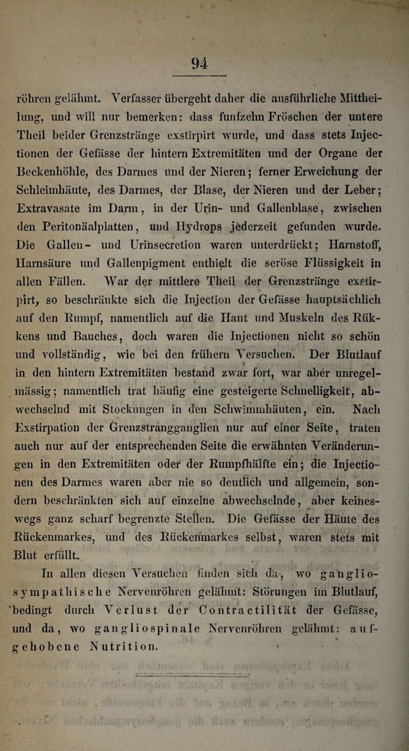 röhren gelähmt. Verfasser übergeht daher die ausführliche Mittei¬ lung, und will nur bemerken: dass fünfzehn Fröschen der untere Theil beider Grenzstränge exstirpirt wurde, und dass stets Injec- tionen der Gefässe der hintern Extremitäten und der Organe der Beckenhöhle, des Darmes und der Nieren; ferner Erweichung der Schleimhäute, des Darmes, der Blase, der Nieren und der Leber; Extravasate im Darm, in der Ui;in- und Gallenblase, zwischen den Peritonäalplatten, und Hydrops jederzeit gefunden wurde. Die Gallen- und Urinsecretion waren unterdrückt; Harnstoff, Harnsäure und Gallenpigment enthielt die seröse Flüssigkeit in allen Fällen. War der mittlere Theil der Grenzstränge exstir- • • pirt, so beschränkte sich die Injection der Gefässe hauptsächlich auf den Rumpf, namentlich auf die Haut und Muskeln des Rük- kens und Bauches, doch waren die Injectionen nicht so schön und vollständig, wie bei den frühem Versuchen. Der Blutlauf in den hintern Extremitäten bestand zwar fort, war aber unregel- massig; namentlich trat häufig eine gesteigerte Schnelligkeit, ab¬ wechselnd mit Stockungen in den Schwimmhäuten, ein. Nach Exstirpation der Grenzstrangganglien nur auf einer Seite, traten auch nur auf der entsprechenden Seite die erwähnten Veränderun- « • » gen in den Extremitäten oder der Rumpfhälfte ein; die Injectio¬ nen des Darmes waren aber nie so deutlich und allgemein, son¬ dern beschränkten sich auf einzelne abwechselnde, aber keines¬ wegs ganz scharf begrenzte Stellen. Die Gefässe der Häute des Rückenmarkes, und des Rückenmarkes selbst, waren stets mit Blut erfüllt. In allen diesen Versuchen finden sich da, wo ganglio- sympathische Nervenröhren gelähmt: Störungen im Blutlauf, 'bedingt durch Verlust der Contractilität der Gefässe, und da, wo gangli o spinale Nervenröhren gelähmt: auf- % gehobene Nutrition. i.