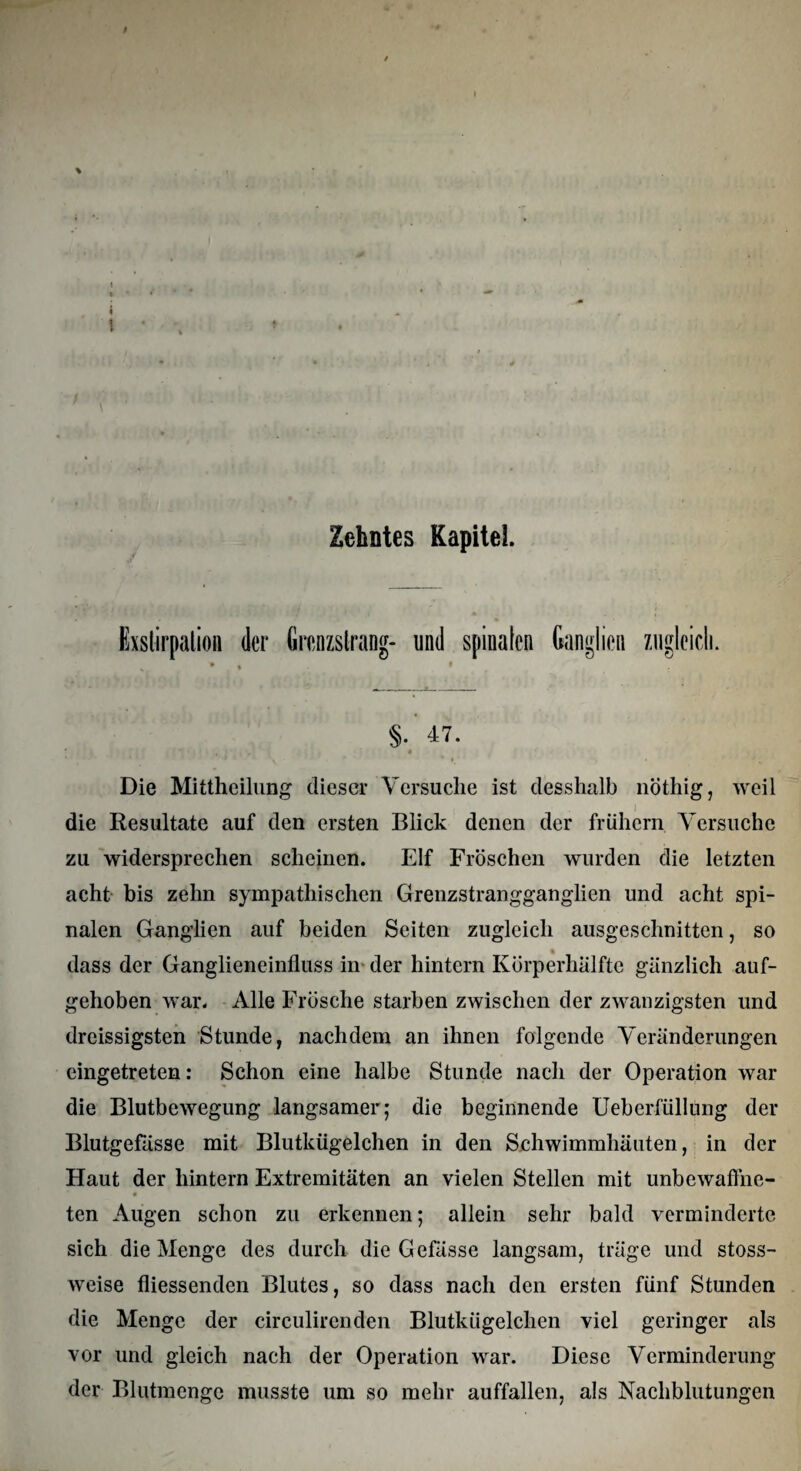 Exstirpation (1er Grenzstrang- und spinalen Ganglien zugleich. §. 47. ' . * Die Mittheilung dieser Versuche ist desshalb nöthig, weil die Resultate auf den ersten Blick denen der frühem Versuche zu widersprechen scheinen. Elf Fröschen wurden die letzten acht bis zehn sympathischen Grenzstrangganglien und acht spi¬ nalen Ganglien auf beiden Seiten zugleich ausgeschnitten, so dass der Ganglieneinfluss in der hintern Körperhälfte gänzlich auf¬ gehoben war. Alle Frösche starben zwischen der zwanzigsten und dreissigsten Stunde, nachdem an ihnen folgende Veränderungen eingetreten: Schon eine halbe Stunde nach der Operation war die Blutbewegung langsamer; die beginnende Ueberfüllung der Blutgefässe mit Blutkügelchen in den Schwimmhäuten, in der Haut der hintern Extremitäten an vielen Stellen mit unbewaffne- ten Augen schon zu erkennen; allein sehr bald verminderte sich die Menge des durch die Gefässe langsam, träge und stoss- weise fliessenden Blutes, so dass nach den ersten fünf Stunden die Menge der circulirenden Blutkügelchen viel geringer als vor und gleich nach der Operation war. Diese Verminderung der Blutmenge musste um so mehr auffallen, als Nachblutungen