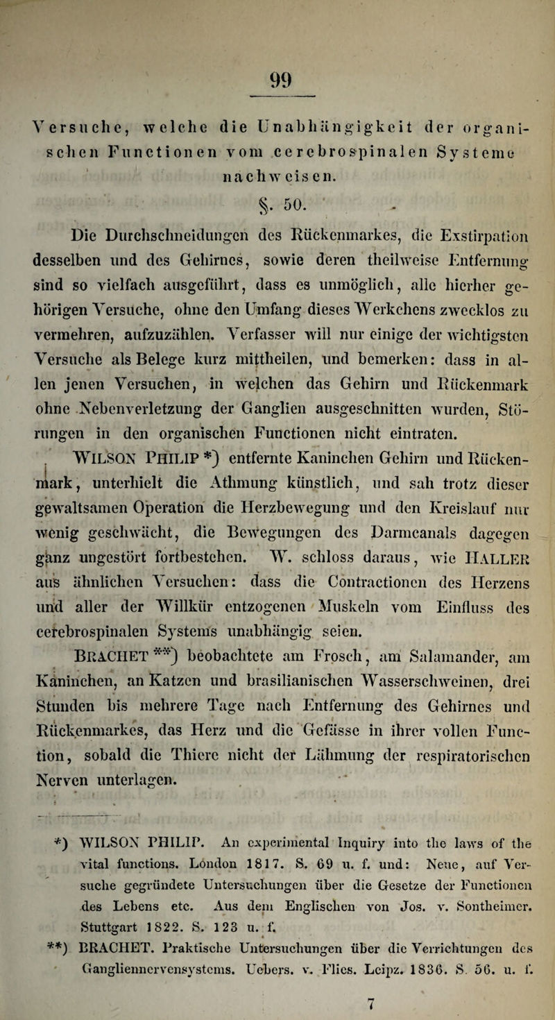 schen Functionen vom ce rebrospinalen Systeme nacliw eis en. §. 50. Die Durchsclineidungcn des Rückenmarkes, die Exstirpation desselben und des Gehirnes, sowie deren theilweise Entfernung sind so vielfach ausgeführt, dass es unmöglich, alle hierher ge¬ hörigen Versuche, ohne den Umfang dieses Werkchcns zwecklos zu vermehren, aufzuzählen. Verfasser will nur einige der wichtigsten Versuche als Belege kurz mittheilen, und bemerken: dass in al- - • * len jenen Versuchen, in welchen das Gehirn und Rückenmark ohne Nebenverletzung der Ganglien ausgeschnitten wurden, Stö¬ rungen in den organischen Functionen nicht eintraten. WlLSGN Philip*) entfernte Kaninchen Gehirn und Rücken¬ mark, unterhielt die Athmung künstlich, und sah trotz dieser gewaltsamen Operation die Herzbewegung und den Kreislauf nur wenig geschwächt, die Bewegungen des Darmcanals dagegen gjanz ungestört fortbestehen. W. schloss daraus, Avie IlALLER aus ähnlichen Versuchen: dass die Contractionen des Herzens und aller der Willkür entzogenen Muskeln vom Einfluss des ♦ cetebrospinalen Systems unabhängig seien. Brächet **) beobachtete am Frosch, am Salamander, am Kaninchen, an Katzen und brasilianischen Wasserschweinen, drei Stunden bis mehrere Tage nach Entfernung des Gehirnes und j Rückenmarkes, das Herz und die Gcfässc in ihrer vollen Func¬ tion, sobald die Thiere nicht der Lähmung der respiratorischen Nerven unterlagen. *) WILSON PHILIP. An experimental Inquiry into tlie laws of the vital functions. London 1817. S. 69 n. f. und: Neue, auf Ver¬ suche gegründete Untersuchungen über die Gesetze der Functionen des Lebens etc. Aus dein Englischen von Jos. v. Sontheimcr. Stuttgart 1822. S. 123 u. f. **) BRÄCHET. Praktische Untersuchungen über die Verrichtungen des Gangliennervensystcms. Uebers. v. Flies. Leipz. 1836. S. 50. u. f. 7