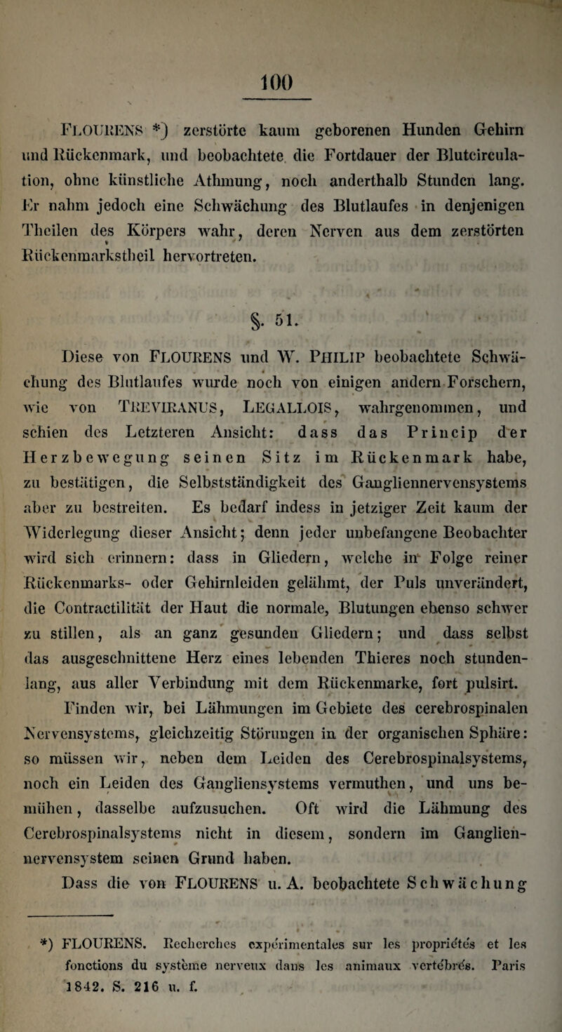 FLOÜRENS *) zerstörte kaum geborenen Hunden Gehirn und Rückenmark, und beobachtete die Fortdauer der Blutcircula- tion, ohne künstliche Athmung, noch anderthalb Stunden lang. Er nahm jedoch eine Schwächung des Blutlaufes in denjenigen Theilen des Körpers wahr, deren Nerven aus dem zerstörten R ii ck en m arks th ei 1 h ervo r treten. f % ' A * ' ' t ;' , , §.51. Diese von FLOÜRENS und W. PHILIP beobachtete Schwä- 4 ehung des Blutlaufes wurde noch von einigen andern Forschern, wie von TEE VIR ANUS, LEGALLOIS, wralirgenommen, und « * * schien des Letzteren Ansicht: dass das Princip der Herzbewegung seinen Sitz im Rückenmark habe, zu bestätigen, die Selbstständigkeit des Gangliennervensystems aber zu bestreiten. Es bedarf indess in jetziger Zeit kaum der Widerlegung dieser Ansicht; denn jeder unbefangene Beobachter wird sich erinnern: dass in Gliedern, welche in Folge reiner Rückenmarks- oder Gehirnlciden gelähmt, der Puls unverändert, die Contractilität der Haut die normale, Blutungen ebenso schwer zu stillen, als an ganz gesunden Gliedern; und dass selbst das ausgeschnittene Herz eines lebenden Thieres noch stunden¬ lang, aus aller Verbindung mit dem Rückenmarke, fort pulsirt. Finden wir, bei Lähmungen im Gebiete des cerebrospinalen Nervensystems, gleichzeitig Störungen in der organischen Sphäre: so müssen wir, neben dem Leiden des Cerebrospinalsystems, noch ein Leiden des Gangliensystems vermuthen, und uns be¬ mühen , dasselbe aufzusuchen. Oft wird die Lähmung des Cercbrospinalsystems nicht in diesem, sondern im Ganglien¬ nervensystem seinen Grund haben. Dass die von FLOÜRENS u. A. beobachtete Schwächung *) FLOÜRENS. Reclierchcs experimentales sur les proprietes et les fonctions du Systeme nerveux dans les animaux vertebrds. Paris 1842. S. 216 u. f.